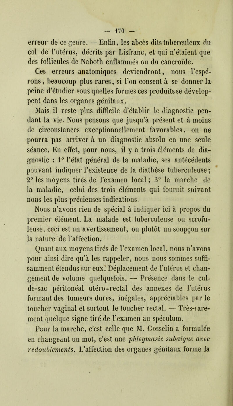 erreur de ce genre. — Enfin, les abces dits tuberculeux du col de l'uterus, de'crits par Lisfranc, et qui n'etaient que des follicules de Naboth enflamme's ou du cancroide. Ces erreurs anatomiques deviendront, nous l'espe- rons, beaucoup plus rares, si Ton consent a se donner la peine d'e'tudier sous quelles formes ces produitsse develop- pent dans les organes ge'nitaux. Mais il reste plus difficile d'etablir le diagnostic pen- dant la vie. Nous pensons que jusqu'a pre'sent et a moins de circonstances exceptionneliement favorables, on ne pourra pas arriver a un diagnostic absolu en une seule se'ance. En effet, pour nous, il y a trois ele'ments de dia- gnostic : 1° l'e'tat general de la maiadie, ses antecedents pouvant indiquer l'existence de la diathese tuberculeuse; 2° les moyens tire's de l'examen local; 3° la marche de la maiadie, celui des trois elements qui fournit suivant nous les plus pre'cieuses indications. Nous n'avons rien de special a indiquer ici a propos du premier element. La malade est tuberculeuse ou scrofu- leuse, ceci est un avertissement, ou plutot un soupcon sur la nature de Taffection. Quant aux moyens tires de l'examen local, nous n'avons pour ainsi dire qu'a les rappeler, nous nous sommes suffi- sammentetendus sur eux. Deplacement de l'uterus et chan- gement de volume quelquefois, — Presence dans le cul- de-sac peritoneal utero-rectal des annexes de l'ute'rus formautdes tumeurs dures, ine'gales, appreciables par le toucber vaginal et surtout le toucher rectal. — Tres-rare- ment quelque signe tire de l'examen au speculum. Pour la marche, c'est celle que M. Gosselin a formule'e en changeant un mot, c'est une phlegmasie subaigue avec redoublements. L'affection des organes genitaux forme la