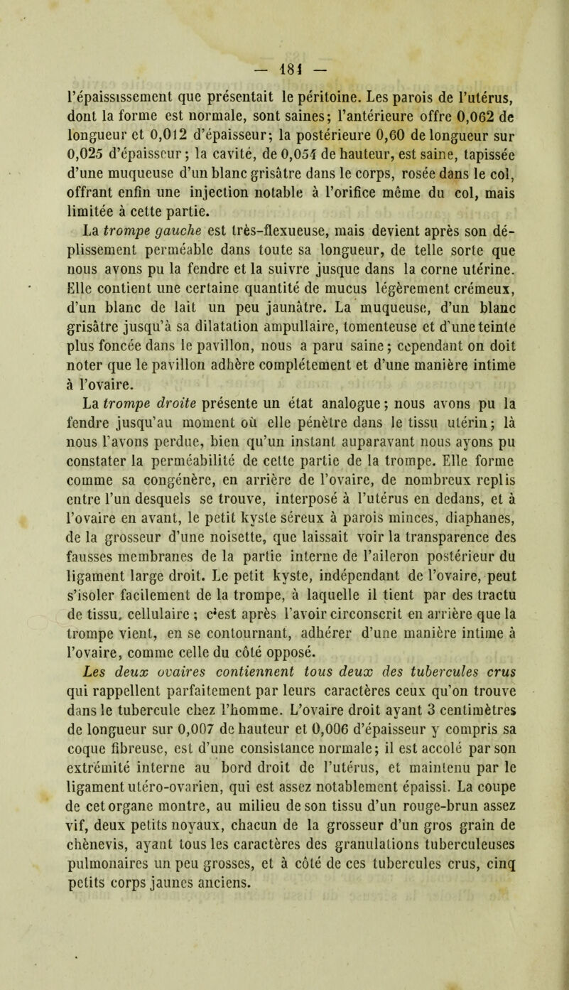 l'epaississement que presentait le peritoine. Les parois de l'uterus, dont la forme est normale, sont saines; l'anterieure offre 0,062 de longueur et 0,012 d'epaisseur; la posterieure 0,60 de longueur sur 0,025 d'epaisseur; la cavite, de 0,054 de hauteur, est saine, tapissee d'une muqueuse d'un blanc grisatre dans le corps, rosee dans le col, offrant enfin une injection notable a l'orifice meme du col, mais limitee a cette partie. La trompe gauche est tres-flexueuse, mais devient apres son de- plissement permeable dans toute sa longueur, de telle sorte que nous avons pu la fendre et la suivre jusque dans la corne uterine. Elle contient une certaine quantite de mucus legerement cremeux, d'un blanc de lait un peu jaunatre. La muqueuse, d'un blanc grisatre jusqu'a sa dilatation ampullaire, tomenteuse et d'une teinle plus foncee dans le pavilion, nous a paru saine; ccpendant on doit noter que le pavilion adhere completement et d'une maniere intime a l'ovaire. La trompe droite presente un etat analogue; nous avons pu la fendre jusqu'au moment ou elle penetre dans le tissu ulerin; la nous l'avons perdue, bien qu'un instant auparavant nous ayons pu constater la permeabilite de cette partie de la trompe. Elle forme comme sa congenere, en arriere de l'ovaire, de nombreux replis entre l'un desquels se trouve, interpose a l'uterus en dedans, et a l'ovaire en avant, le petit kyste sereux a parois minces, diaphanes, de la grosseur d'une noisette, que laissait voir la transparence des fausses membranes de la partie interne de l'aileron posterieur du ligament large droit. Le petit kyste, independant de l'ovaire, peut s'isoler facilement de la trompe, a laquelle il tient par des tractu de tissu. cellulaire ; e'est apres l'avoir circonscrit en arriere que la trompe vient, en se contournant, adherer d'une maniere intime a l'ovaire, comme celle du cote oppose. Les deux ovaires contiennent tous deux des tubercules crus qui rappellent parfaitement par leurs caracteres ceux qu'on trouve dans le tubercule chez 1'homme. L'ovaire droit ayant 3 centimetres de longueur sur 0,007 de hauteur et 0,006 d'epaisseur y compris sa coque fibreuse, est d'une consistance normale; il est accole parson extremite interne au bord droit de l'uterus, et mainlenu par le ligament utero-ovarien, qui est assez notablement epaissi. La coupe de cetorgane montre, au milieu deson tissu d'un rouge-brun assez vif, deux petits noyaux, chacun de la grosseur d'un gros grain de chenevis, ayaut tous les caracteres des granulations tuberculeuses pulmonaires un peu grosses, et a cole de ces tubercules crus, cinq petits corps jaunes anciens.