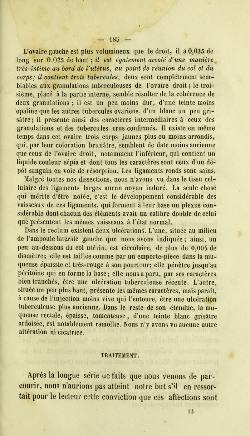 L'ovaire gauche est plus volumineux que le droit, il a 0,035 de long sur 0,025 de haut; il est egaiement accole d'une maniere tres-intime au bord de I'uterus, au point de reunion du col et du corps; il contient trois tubercules, deux sont completement sem- blables aux granulations tuberculeuses de l'ovaire droit; le Iroi- sieme, place a la partie interne, semble resulter de la coherence de deux granulations ; il est un peu moins dur, d'une teinte moins opaline que les autres tubercules ovariens, d'un blanc un peu gri- satre; il presente ainsi des caracteres intermediaires a ceux des granulations et des tubercules crus confirmes. II existe en raeme temps dans cet ovaire trois corps jaunes plus ou moins arrondis, qui, par leur coloration brunatre, scmblent de date moins ancienne que ceux de l'ovaire droit, notamment Tinferieur, qui contient un liquide couleur sepia et dont tous les caracteres sont ceux d'un de- pot sanguin en voie de resorption. Les ligaments ronds sont sains. Malgre toutes nos dissections, nous n'avons vu dans le tissu cel- lulaire des ligaments larges aucun noyau indure. La seule chose qui merite d'etre notee, c'est le developpement considerable des vaisseaux de ces ligaments, qui forment a leur base un plexus con- siderable dont chacun des elements avait un calibre double de celui que presentent les memes vaisseaux a l'etat normal. Dans le rectum existent deux ulcerations. L'une, situee au milieu de 1'ampoule lattirale gauche que nous avons indiquee; ainsi, un peu au-dessous du col uterin, est circulaire, de plus de 0,005 de diametre; elle est taillee comme par un emporte-piece dans la mu- queuse epaissie et tres-rouge a son pourtour; elle penetre jusqu'au peritoine qui en forme la base; elle nousaparu, par ses caracteres bien tranches, etre une ulceration tuberculeuse recente. L'autre, situee un peu plus haut, presente les memes caracteres, maisparait, a cause de l'injection moins vive qui l'entoure, etre une ulceration tuberculeuse plus ancienne. Dans le reste de son etendue, la mu- queuse rectale, epaisse, tomenteuse, d'une teinte blanc grisatre ardoisee, est notablement ramollie. Nous n'y avons vu aucune autre alteration ni cicatrice. TRA1TEMENT. Apr6s la loQgue serie ue f'aits que nous vetions ile par- courir, nous n'aurions pas atteint noire but s'U en ressor- tait pour le lecteur celte conviction que ces affections sont 13