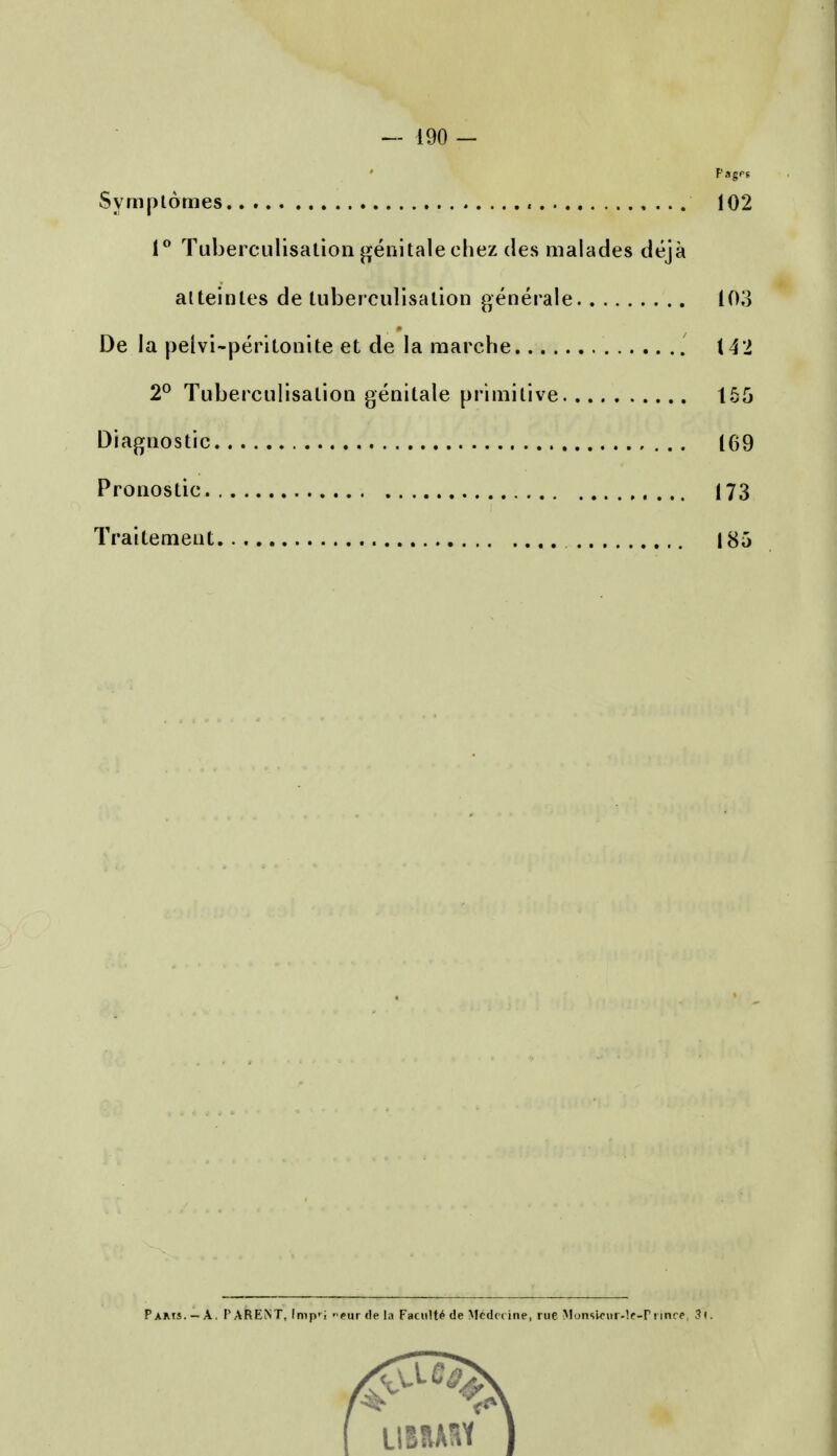 — 190 - Pages Symptomes , 102 1° Tuberculisalion genitale ehez des malades deja atteinles de tuberculisalion generate 103 De la pelvi-perilonite et de la marche 142 2° Tuberculisalion genitale primitive 155 Diagnostic 169 Pronostic 173 Trai lenient 185 Pams.-A. PARENT, Imprj near de la Faciilte de Medc< ine, rue MonsU-ur-le-Pnnce. 3(. LIIIAIV