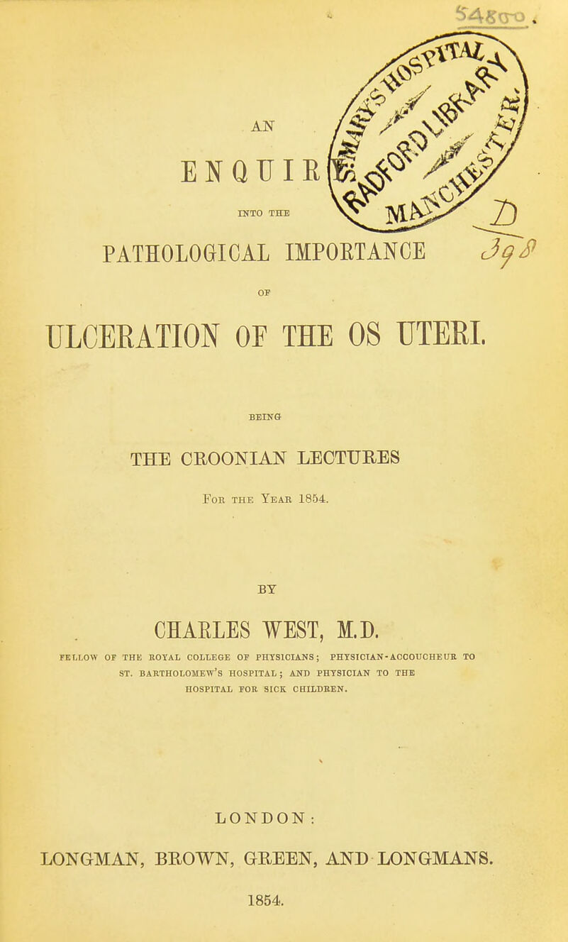 AN ENQTTIR PATHOLOGICAL IMPORTANCE Jf~J> INTO THE OF ULCERATION OF THE 08 UTERI. BEING THE CROONIAN LECTURES For the Year 1854. BY CHAELES WEST, M.D. FELLOW OF THE ROYAL COLLEGE OF PHYSICIANS; PHYSICIAN-ACCOUCHEUR TO ST. Bartholomew's hospital ; and physician to the HOSPITAL FOR SICK CHILDREN. LONDON: LONGMAN, BROWN, GREEN, AND LONGMANS. 1854.