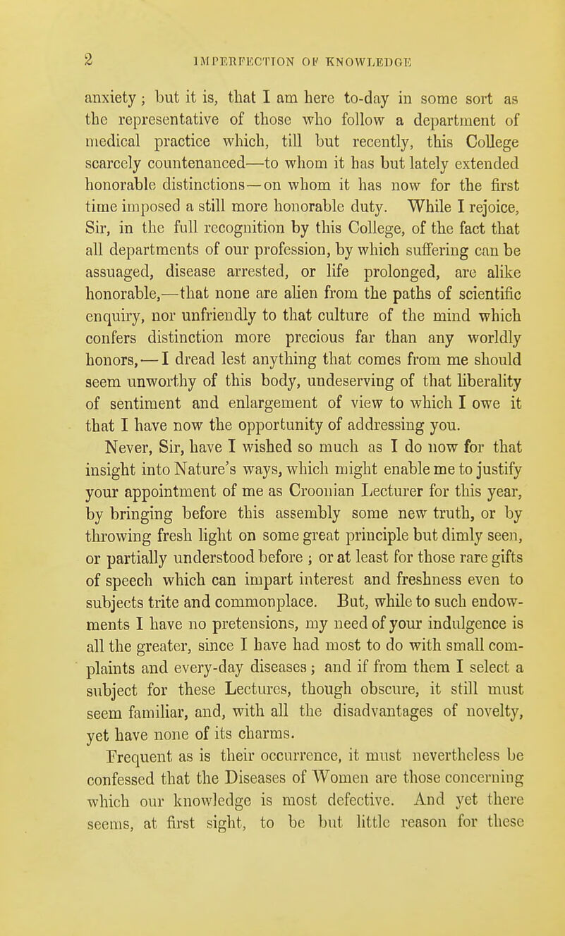 anxiety; but it is, that I am here to-day in some sort as the representative of those who follow a department of medical practice which, till but recently, this College scarcely countenanced—to whom it has but lately extended honorable distinctions—on whom it has now for the first time imposed a still more honorable duty. While I rejoice, Sir, in the full recognition by this College, of the fact that all departments of our profession, by which suffering can be assuaged, disease arrested, or life prolonged, are alike honorable,—that none are alien from the paths of scientific enquiry, nor unfriendly to that culture of the mind which confers distinction more precious far than any worldly honors, — I dread lest anything that comes from me should seem unworthy of this body, undeserving of that liberality of sentiment and enlargement of view to which I owe it that I have now the opportunity of addressing you. Never, Sir, have I wished so much as I do now for that insight into Nature's ways, which might enable me to justify your appointment of me as Croon ian Lecturer for this year, by bringing before this assembly some new truth, or by throwing fresh light on some great principle but dimly seen, or partially understood before ; or at least for those rare gifts of speech which can impart interest and freshness even to subjects trite and commonplace. But, while to such endow- ments I have no pretensions, my need of your indulgence is all the greater, since I have had most to do with small com- plaints and every-day diseases; and if from them I select a subject for these Lectures, though obscure, it still must seem familiar, and, with all the disadvantages of novelty, yet have none of its charms. Frequent as is their occurrence, it must nevertheless be confessed that the Diseases of Women are those concerning which our knowledge is most defective. And yet there seems, at first sight, to be but little reason for these