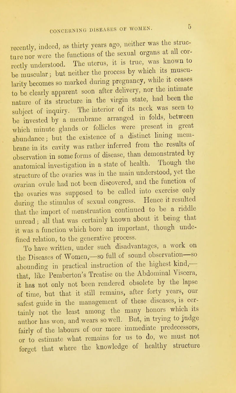 recently, indeed, as thirty years ago, neither was the struc- ture nor were the functions of the sexual organs at all cor- rectly understood. The uterus, it is true, was known to be muscular; but neither the process by which its muscu- larity becomes so marked during pregnancy, while it ceases to be clearly apparent soon after delivery, nor the intimate nature of its structure in the virgin state, had been the subject of inquiry. The interior of its neck was seen to be invested by a membrane arranged in folds, between which minute glands or follicles were present m great abundance; but the existence of a distinct lining mem- brane in its cavity was rather inferred from the results of observation in some forms of disease, than demonstrated by anatomical investigation in a state of health. Though the structure of the ovaries was in the main understood, yet the ovarian ovule had not been discovered, and the function of the ovaries was supposed to be called into exercise only during the stimulus of sexual congress. Hence it resulted that the import of menstruation continued to be a riddle unread; all that was certainly known about it being that it was a function which bore an important, though unde- fined relation, to the generative process. To have written, under such disadvantages, a work on the Diseases of Women—so full of sound observation—so abounding in practical instruction of the highest kind — that, like Pemberton's Treatise on the Abdominal Viscera, it has not only not been rendered obsolete by the lapse of time, but that it still remains, after forty years, our safest guide in the management of these diseases, is cer- tainly not the least among the many honors which its author has won, and wears so well. But, in trying to judge fairly of the labours of our more immediate predecessors, or to estimate what remains for us to do, we must not forget that where the knowledge of healthy structure