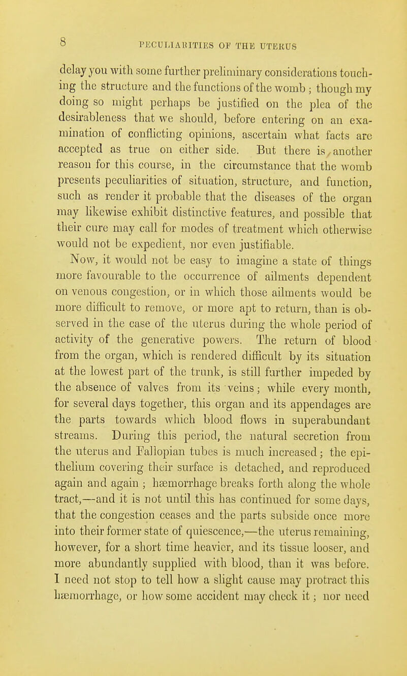 s delay you with some further preliminary considerations touch- ing the structure and the functions of the womb ; though my doing so might perhaps be justified on the plea of the desirableness that we should, before entering on an exa- mination of conflicting opinions, ascertain what facts are accepted as true on either side. But there is, another reason for this course, in the circumstance that the womb presents peculiarities of situation, structure, and function, such as render it probable that the diseases of the organ may likewise exhibit distinctive features, and possible that their cure may call for modes of treatment which otherwise would not be expedient, nor even justifiable. Now, it would not be easy to imagine a state of things more favourable to the occurrence of ailments dependent on venous congestion, or in which those ailments would be more difficult to remove, or more apt to return, than is ob- served in the case of the uterus during the whole period of activity of the generative powers. The return of blood from the organ, which is rendered difficult by its situation at the lowest part of the trunk, is still further impeded by the absence of valves from its veins; while every month, for several days together, this organ and its appendages are the parts towards which blood flows in superabundant streams. During this period, the natural secretion from the uterus and Fallopian tubes is much increased; the epi- thelium covering their surface is detached, and reproduced again and again ; hasmorrhage breaks forth along the whole tract,—and it is not until this has continued for some days, that the congestion ceases and the parts subside once more into their former state of quiescence,—the uterus remaining, however, for a short time heavier, and its tissue looser, and more abundantly supplied with blood, than it was before. I need not stop to tell how a slight cause may protract this haemorrhage, or how some accident may check it; nor need