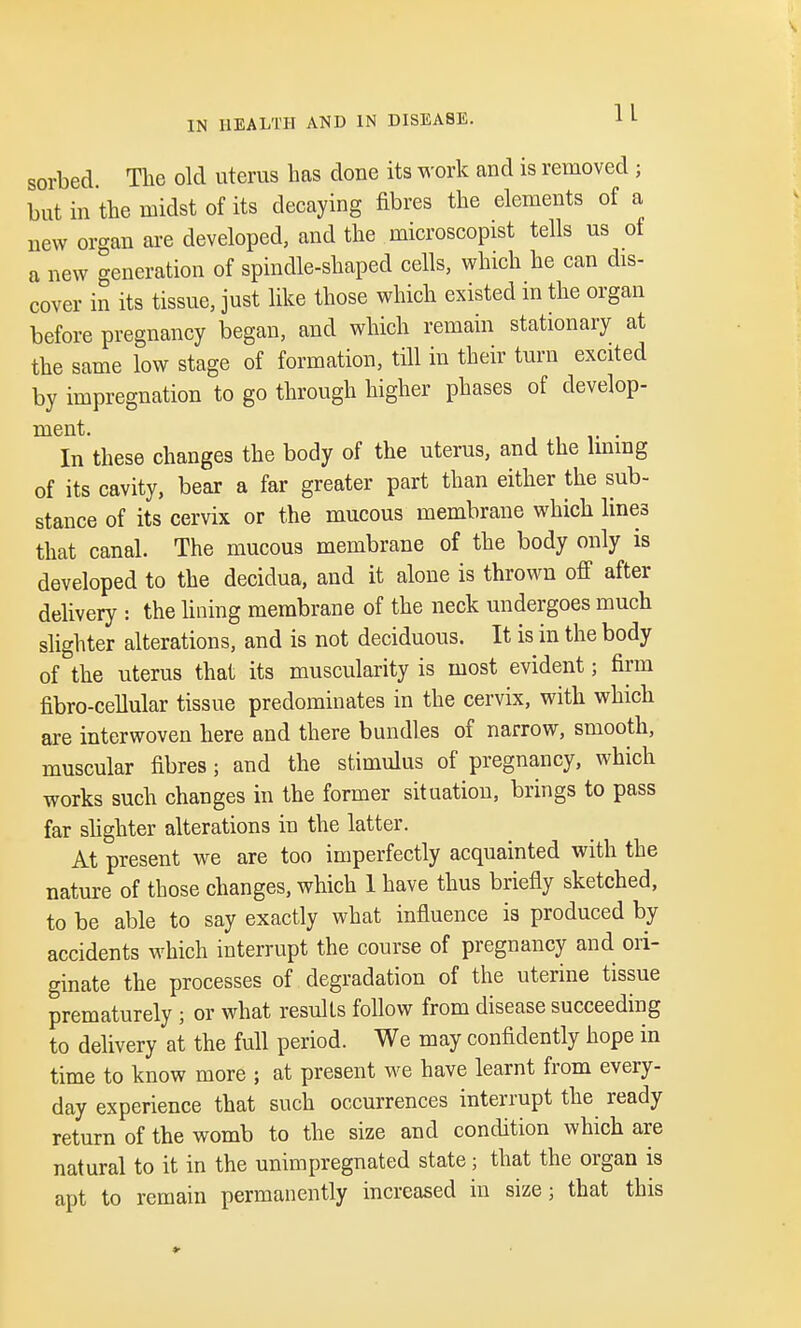 sorbed. The old uterus has done its work and is removed ; but in the midst of its decaying fibres the elements of a new organ are developed, and the microscopist tells us of a new generation of spindle-shaped cells, which he can dis- cover in its tissue, just like those which existed in the organ before pregnancy began, and which remain stationary at the same low stage of formation, till in their turn excited by impregnation to go through higher phases of develop- ment. ,iv- In these changes the body of the uterus, and the lining of its cavity, bear a far greater part than either the sub- stance of its cervix or the mucous membrane which lines that canal. The mucous membrane of the body only is developed to the decidua, and it alone is thrown off after delivery : the lining membrane of the neck undergoes much slighter alterations, and is not deciduous. It is in the body of the uterus that its muscularity is most evident 3 firm fibro-cellular tissue predominates in the cervix, with which are interwoven here and there bundles of narrow, smooth, muscular fibres; and the stimulus of pregnancy, which works such changes in the former situation, brings to pass far slighter alterations in the latter. At present we are too imperfectly acquainted with the nature of those changes, which 1 have thus briefly sketched, to be able to say exactly what influence is produced by accidents which interrupt the course of pregnancy and ori- ginate the processes of degradation of the uterine tissue prematurely ; or what results follow from disease succeeding to delivery at the full period. We may confidently hope in time to know more 5 at present we have learnt from every- day experience that such occurrences interrupt the ready return of the womb to the size and condition which are natural to it in the unimpregnated state; that the organ is apt to remain permanently increased in size; that this