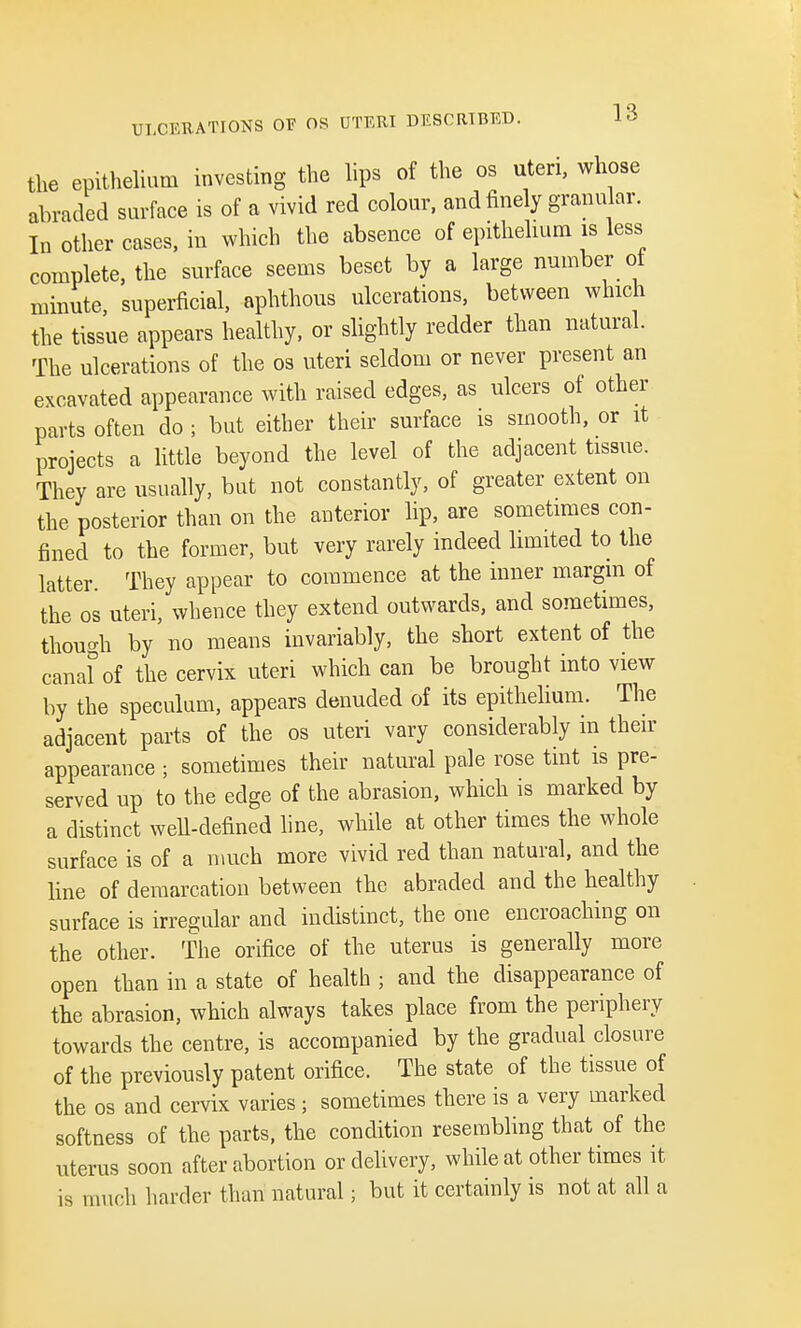 the epithelium investing the lips of the os uteri, whose abraded surface is of a vivid red colour, and finely granular. In other cases, in which the absence of epithelium is less complete, the surface seems beset by a large number of minute, superficial, aphthous ulcerations, between which the tissue appears healthy, or slightly redder than natural. The ulcerations of the os uteri seldom or never present an excavated appearance with raised edges, as ulcers of other parts often do ; but either their surface is smooth, or it projects a little beyond the level of the adjacent tissue. They are usually, but not constantly, of greater extent on the posterior than on the anterior lip, are sometimes con- fined to the former, but very rarely indeed limited to the latter. They appear to commence at the inner margin of the os uteri, whence they extend outwards, and sometimes, though by no means invariably, the short extent of the canal0 of the cervix uteri which can be brought into view by the speculum, appears denuded of its epithelium. The adjacent parts of the os uteri vary considerably in then- appearance ; sometimes their natural pale rose tint is pre- served up to the edge of the abrasion, which is marked by a distinct well-defined line, while at other times the whole surface is of a much more vivid red than natural, and the line of demarcation between the abraded and the healthy surface is irregular and indistinct, the one encroaching on the other. The orifice of the uterus is generally more open than in a state of health ; and the disappearance of the abrasion, which always takes place from the periphery towards the centre, is accompanied by the gradual closure of the previously patent orifice. The state of the tissue of the os and cervix varies; sometimes there is a very marked softness of the parts, the condition resembling that of the uterus soon after abortion or delivery, while at other times it is much harder than natural; but it certainly is not at all a