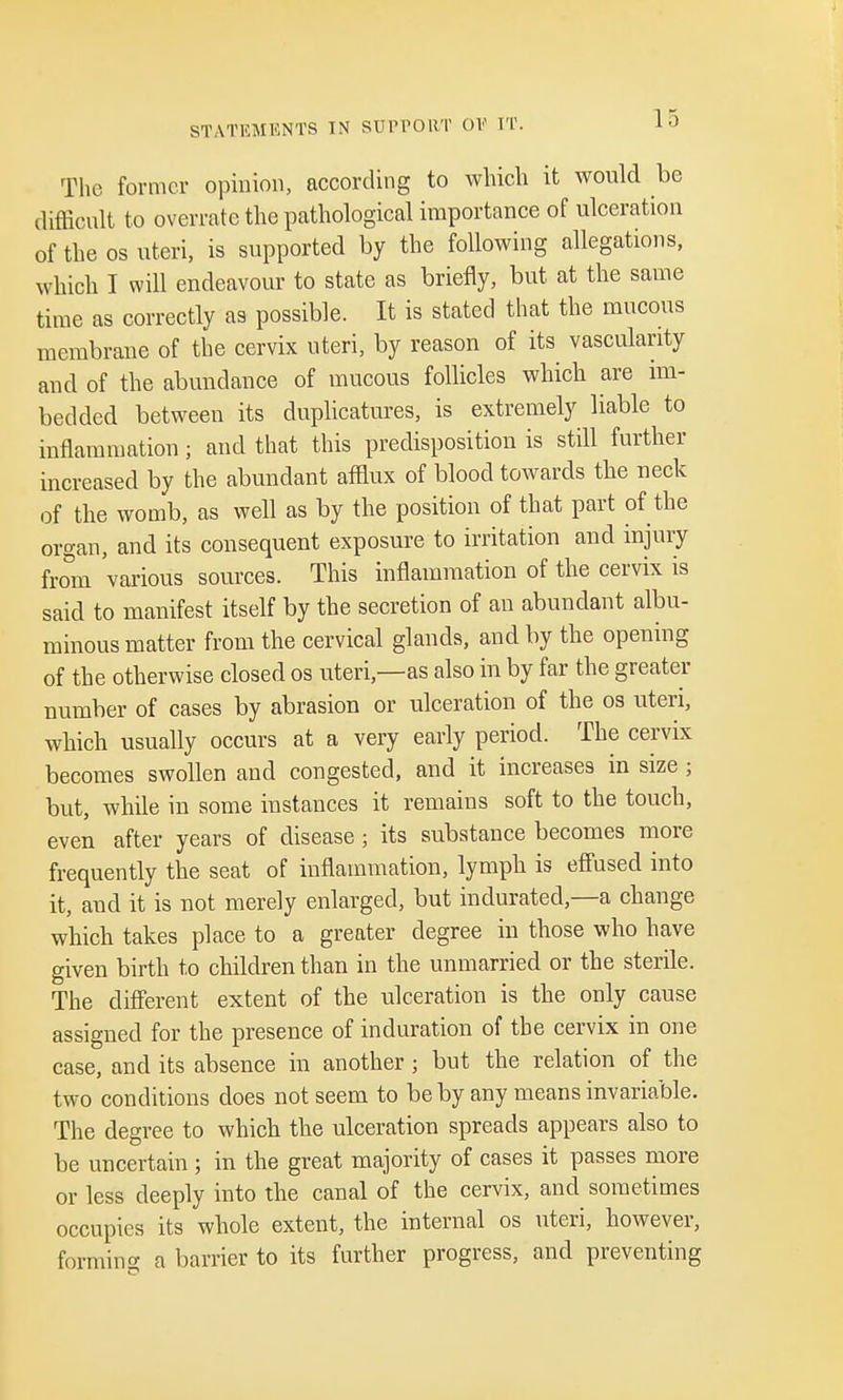 STATEMENTS IN SUPPORT 01? IT. The former opinion, according to which it would be difficult to overrate the pathological importance of ulceration of the os uteri, is supported by the following allegations, which I will endeavour to state as briefly, but at the same time as correctly as possible. It is stated that the mucous membrane of the cervix uteri, by reason of its vascularity and of the abundance of mucous follicles which are im- bedded between its duplicatures, is extremely liable to inflammation; and that this predisposition is still further increased by the abundant afflux of blood towards the neck of the womb, as well as by the position of that part of the organ, and its consequent exposure to irritation and injury from 'various sources. This inflammation of the cervix is said to manifest itself by the secretion of an abundant albu- minous matter from the cervical glands, and by the opening of the otherwise closed os uteri,—as also in by far the greater number of cases by abrasion or ulceration of the os uteri, which usually occurs at a very early period. The cervix becomes swollen and congested, and it increases in size ; but, while in some instances it remains soft to the touch, even after years of disease ; its substance becomes more frequently the seat of inflammation, lymph is effused into it, and it is not merely enlarged, but indurated,—a change which takes place to a greater degree in those who have given birth to children than in the unmarried or the sterile. The different extent of the ulceration is the only cause assigned for the presence of induration of the cervix in one case, and its absence in another ; but the relation of the two conditions does not seem to be by any means invariable. The degree to which the ulceration spreads appears also to be uncertain ; in the great majority of cases it passes more or less deeply into the canal of the cervix, and sometimes occupies its whole extent, the internal os uteri, however, forming a barrier to its further progress, and preventing