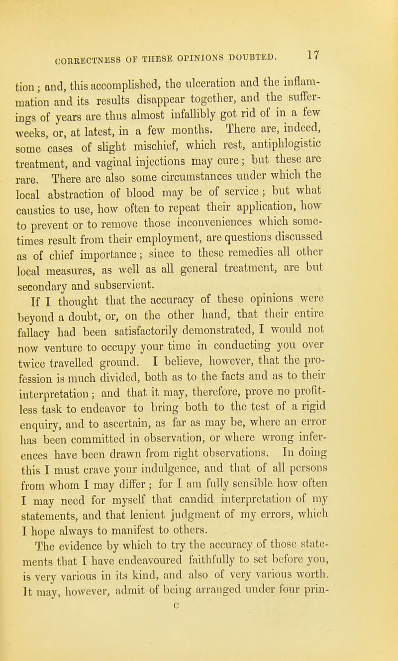 CORRECTNESS OF THESE OTINIONS DOUBTED. tion; and, this accomplished, the ulceration and the inflam- mation and its results disappear together, and the suffer- ings of years are thus almost infallibly got rid of in a few weeks, or, at latest, in a few months. There are, indeed, some cases of slight mischief, which rest, antiphlogistic treatment, and vaginal injections may cure j but these are rare. There are also some circumstances under which the local abstraction of blood may be of service ; but what caustics to use, how often to repeat their application, how to prevent or to remove those inconveniences which some- times result from their employment, are questions discussed as of chief importance; since to these remedies all other local measures, as well as all general treatment, are but secondary and subservient. If I thought that the accuracy of these opinions were beyond a doubt, or, on the other hand, that their entire fallacy had been satisfactorily demonstrated, I would not now venture to occupy your time in conducting you over twice travelled ground. I believe, however, that the pro- fession is much divided, both as to the facts and as to their interpretation; and that it may, therefore, prove no profit- less task to endeavor to bring both to the test of a rigid enquiry, and to ascertain, as far as may be, where an error has been committed in observation, or where wrong infer- ences have been drawn from right observations. In doing this I must crave your indulgence, and that of all persons from whom I may differ ; for I am fully sensible how often I may need for myself that candid interpretation of my statements, and that lenient judgment of my errors, which I hope always to manifest to others. The evidence by which to try the accuracy of those state- ments that I have endeavoured faithfully to set before you, is very various in its kind, and also of very various worth. It may, however, admit of being arranged under four prin- c