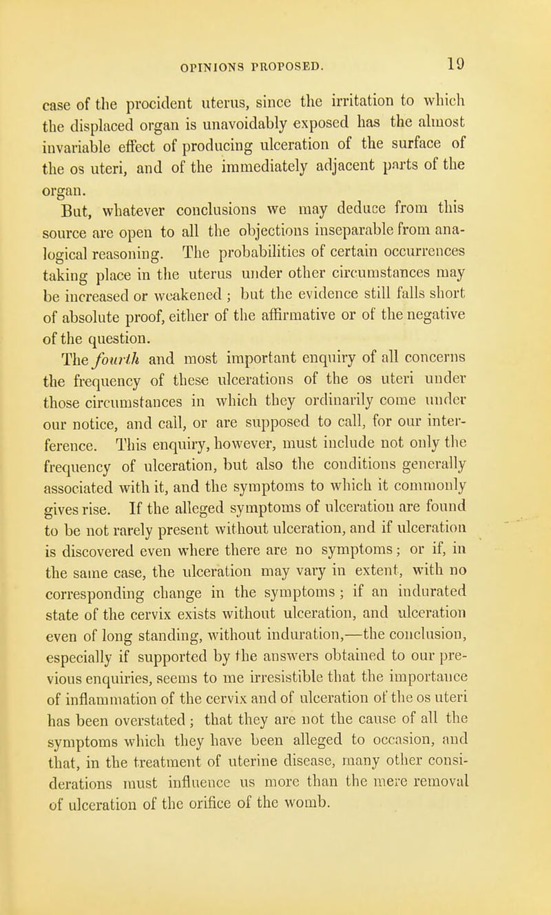 OPINIONS PROPOSED. case of the procident uterus, since the irritation to which the displaced organ is unavoidably exposed has the almost invariable effect of producing ulceration of the surface of the os uteri, and of the immediately adjacent parts of the organ. But, whatever conclusions we may deduce from this source are open to all the objections inseparable from ana- logical reasoning. The probabilities of certain occurrences taking place in the uterus under other circumstances may be increased or weakened ; but the evidence still falls short of absolute proof, either of the affirmative or of the negative of the question. The fourth and most important enquiry of all concerns the frequency of these ulcerations of the os uteri under those circumstances in which they ordinarily come under our notice, and call, or are supposed to call, for our inter- ference. This enquiry, however, must include not only the frequency of ulceration, but also the conditions generally associated with it, and the symptoms to which it commonly gives rise. If the alleged symptoms of ulceration are found to be not rarely present without ulceration, and if ulceration is discovered even where there are no symptoms; or if, in the same case, the ulceration may vary in extent, with no corresponding change in the symptoms; if an indurated state of the cervix exists without ulceration, and ulceration even of long standing, without induration,—the conclusion, especially if supported by the answers obtained to our pre- vious enquiries, seems to me irresistible that the importance of inflammation of the cervix and of ulceration of the os uteri has been overstated; that they are not the cause of all the symptoms which they have been alleged to occasion, and that, in the treatment of uterine disease, many other consi- derations must influence us more than the mere removal of ulceration of the orifice of the womb.