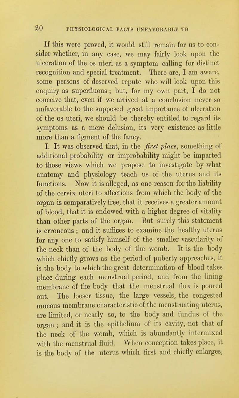 PHYSIOLOGICAL FACTS UNFAVORABLE TO If this were proved, it would still remain for us to con- sider whether, in any case, we may fairly look upon the ulceration of the os uteri as a symptom calling for distinct recognition and special treatment. There are, I am aware, some persons of deserved repute who will look upon this enquiry as superfluous; but, for my own part, I do not conceive that, even if we arrived at a conclusion never so unfavorable to the supposed great importance of ulceration of the os uteri, we should be thereby entitled to regard its symptoms as a mere delusion, its very existence as little more than a figment of the fancy. I. It was observed that, in the first place, something of additional probability or improbability might be imparted to those views which we propose to investigate by what anatomy and physiology teach us of the uterus and its functions. Now it is alleged, as one reason for the liability of the cervix uteri to affections from which the body of the organ is comparatively free, that it receives a greater amount of blood, that it is endowed with a higher degree of vitality than other parts of the organ. But surely this statement is erroneous ; and it suffices to examine the healthy uterus for any one to satisfy himself of the smaller vascularity of the neck than of the body of the womb. It is the body which chiefly grows as the period of puberty approaches, it is the body to which the great determination of blood takes place during each menstrual period, and from the lining membrane of the body that the menstrual flux is poured out. The looser tissue, the large vessels, the congested mucous membrane characteristic of the menstruating uterus, are limited, or nearly so, to the body and fundus of the organ j and it is the epithelium of its cavity, not that of the neck of the womb, which is abundantly intermixed with the menstrual fluid. When conception takes place, it is the body of the uterus which first and chiefly enlarges,