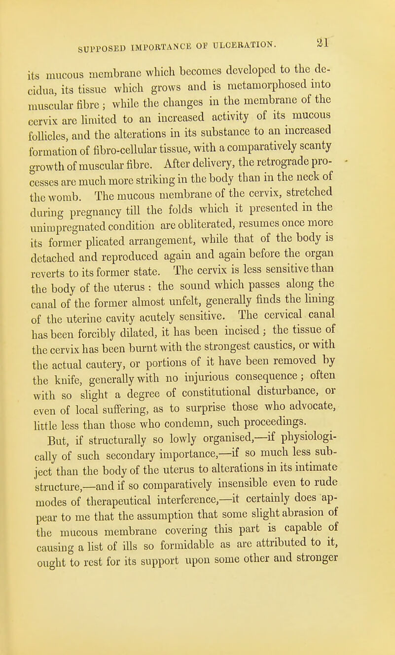 its mucous membrane which becomes developed to the de- cidua, its tissue which grows and is metamorphosed into muscular fibre ; while the changes in the membrane of the cervix are limited to an increased activity of its mucous follicles, and the alterations in its substance to an increased formation of fibro-cellular tissue, with a comparatively scanty growth of muscular fibre. After delivery, the retrograde pro- cesses are much more striking in the body than in the neck of the womb. The mucous membrane of the cervix, stretched during pregnancy till the folds which it presented in the unimpregnated condition are obliterated, resumes once more its former plicated arrangement, while that of the body is detached and reproduced again and again before the organ reverts to its former state. The cervix is less sensitive than the body of the uterus : the sound which passes along the canal of the former almost unfelt, generally finds the lining of the uterine cavity acutely sensitive. The cervical canal has been forcibly dilated, it has been incised; the tissue of the cervix has been burnt with the strongest caustics, or with the actual cautery, or portions of it have been removed by the knife, generally with no injurious consequence; often with so slight a degree of constitutional disturbance, or even of local suffering, as to surprise those who advocate, little less than those who condemn, such proceedings. But, if structurally so lowly organised,—if physiologi- cally of such secondary importance,—if so much less sub- ject than the body of the uterus to alterations in its intimate structure—and if so comparatively insensible even to rude modes of therapeutical interference—it certainly does ap- pear to me that the assumption that some slight abrasion of the mucous membrane covering this part is capable of causing a list of ills so formidable as are attributed to it, ought to rest for its support upon some other and stronger