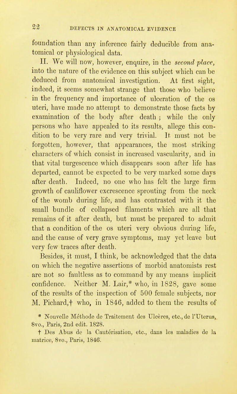 DEFECTS IN ANATOMICAL EVIDENCE foundation than any inference fairly deducible from ana- tomical or physiological data. II. We will now, however, enquire, in the second place, into the nature of the evidence on this subject which can be deduced from anatomical investigation. At first sight, indeed, it seems somewhat strange that those who believe in the frequency and importance of ulceration of the os uteri, have made no attempt to demonstrate those facts by examination of the body after death ; while the only persons who have appealed to its results, allege this con- dition to be very rare and very trivial. If. must not be forgotten, however, that appearances, the most striking characters of which consist in increased vascularity, and in that vital turgescence which disappears soon after life has departed, cannot be expected to be very marked some days after death. Indeed, no one who has felt the large firm growth of cauliflower excrescence sprouting from the neck of the womb during life, and has contrasted with it the small bundle of collapsed filaments which are all that remains of it after death, but must be prepared to admit that a condition of the os uteri very obvious during life, and the cause of very grave symptoms, may yet leave but very few traces after death. Besides, it must, I think, be acknowledged that the data on which the negative assertions of morbid anatomists rest are not so faultless as to command by any means implicit confidence. Neither M. Lair,* who, in 1828, gave some of the results of the inspection of 500 female subjects, nor M. Pichard,f who, in 1846, added to them the results of # Nouvelle Methode de Traitement des TJlceres, etc., de l'Uterus, 8vo., Paris, 2nd edit. 1828. f Des Abus de la Cauterisation, etc., dans les maladies de la matriee, 8vo., Paris, 1846.