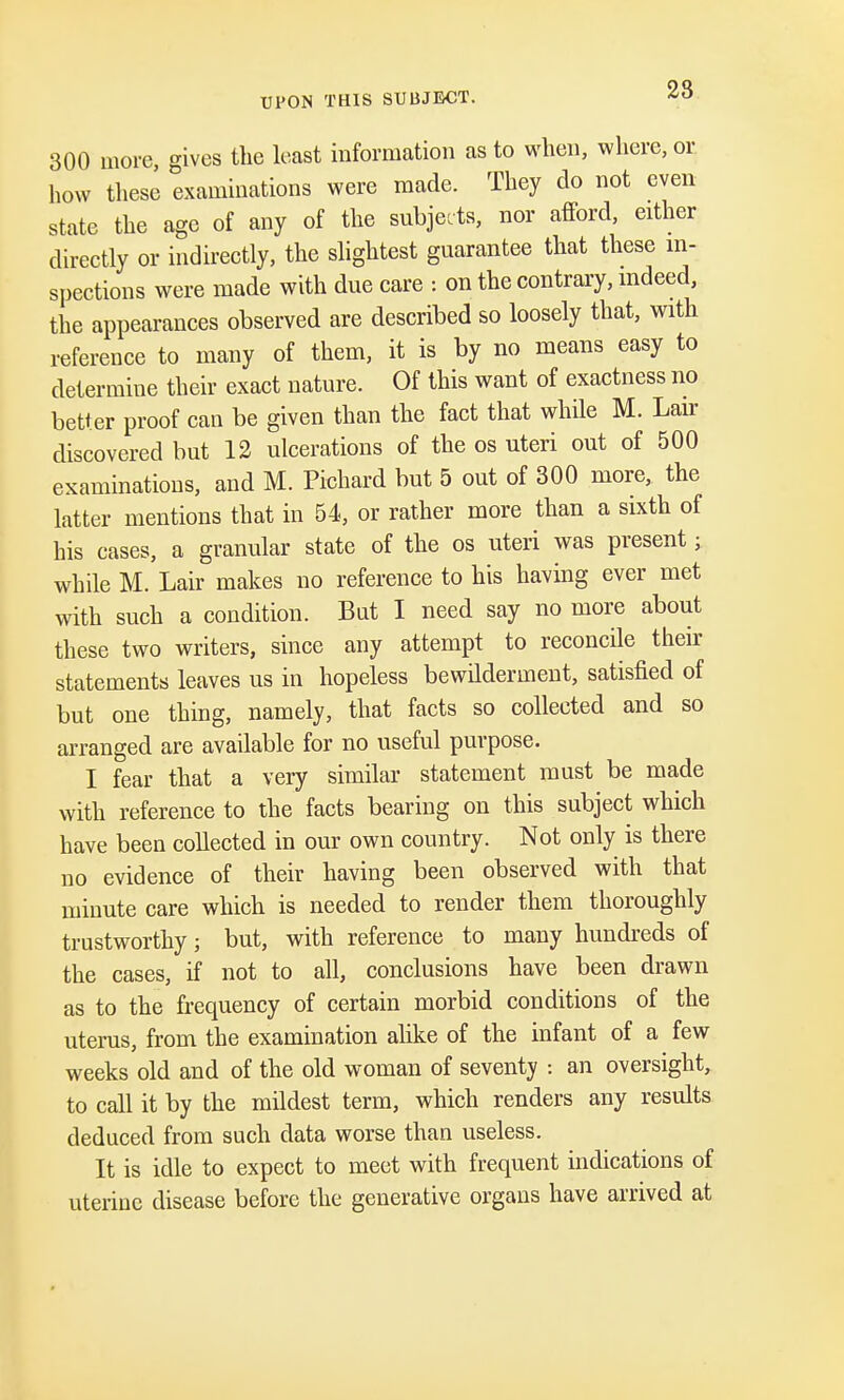 UPON THIS SUBJECT. 28 300 more, gives the least information as to when, where, or how these examinations were made. They do not even state the age of any of the subjects, nor afford, either directly or indirectly, the slightest guarantee that these in- spections were made with due care : on the contrary, indeed, the appearances observed are described so loosely that, with reference to many of them, it is by no means easy to determine their exact nature. Of this want of exactness no better proof can be given than the fact that while M. Lair discovered but 12 ulcerations of the os uteri out of 500 examinations, and M. Pichard but 5 out of 300 more, the latter mentions that in 54, or rather more than a sixth of his cases, a granular state of the os uteri was present; while M. Lair makes no reference to his having ever met with such a condition. But I need say no more about these two writers, since any attempt to reconcile their statements leaves us in hopeless bewilderment, satisfied of but one thing, namely, that facts so collected and so arranged are available for no useful purpose. I fear that a very similar statement must be made with reference to the facts bearing on this subject which have been collected in our own country. Not only is there no evidence of their having been observed with that minute care which is needed to render them thoroughly trustworthy; but, with reference to many hundreds of the cases, if not to all, conclusions have been drawn as to the frequency of certain morbid conditions of the uterus, from the examination alike of the infant of a few weeks old and of the old woman of seventy : an oversight, to call it by the mildest term, which renders any results deduced from such data worse than useless. It is idle to expect to meet with frequent indications of uterine disease before the generative organs have arrived at