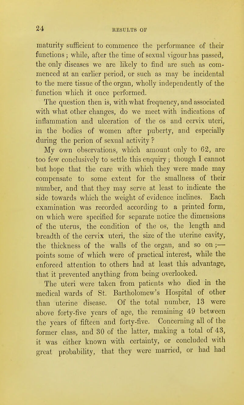 RESULTS 01' maturity sufficient to commence the performance of their functions; while, after the time of sexual vigour has passed, the only diseases we are likely to find are such as com- menced at an earlier period, or such as may be incidental to the mere tissue of the organ, wholly independently of the function which it once performed. The question then is, with what frequency, and associated with what other changes, do we meet with indications of inflammation and ulceration of the os and cervix uteri, in the bodies of women after puberty, and especially during the perion of sexual activity ? My own observations, which amount only to 62, are too few conclusively to settle this enquiry; though I cannot but hope that the care with which they were made may compensate to some extent for the smallness of their number, and that they may serve at least to indicate the side towards which the weight of evidence inclines. Each examination was recorded according to a printed form, on which were specified for separate notice the dimensions of the uterus, the condition of the os, the length and breadth of the cervix uteri, the size of the uterine cavity, the thickness of the walls of the organ, and so on ;— points some of which were of practical interest, while the enforced attention to others had at least this advantage, that it prevented anything from being overlooked. The uteri were taken from patients who died in the medical wards of St. Bartholomew's Hospital of other than uterine disease. Of the total number, 13 were above forty-five years of age, the remaining 49 between the years of fifteen and forty-five. Concerning all of the former class, and 30 of the latter, making a total of 43, it was either known with certainty, or concluded with great probability, that they were married, or had had