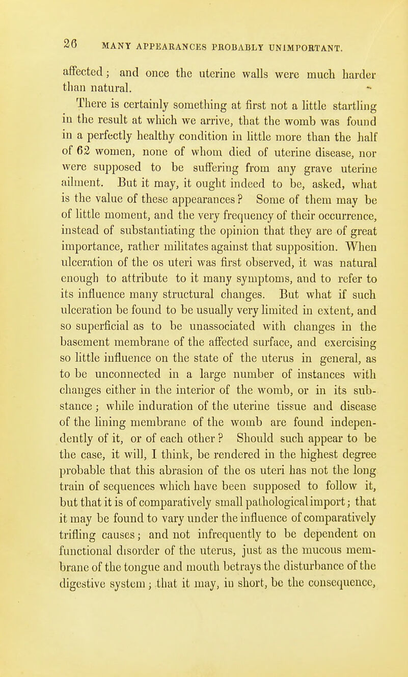 MANY APPEARANCES PROBABLY UNIMPORTANT. affected; and once the uterine walls were much harder than natural. There is certainly something at first not a little startling in the result at which we arrive, that the womb was found in a perfectly healthy condition in little more than the half of 62 women, none of whom died of uterine disease, nor were supposed to be suffering from any grave uterine ailment. But it may, it ought indeed to be, asked, what is the value of these appearances ? Some of them may be of little moment, and the very frequency of their occurrence, instead of substantiating the opinion that they are of great importance, rather militates against that supposition. When ulceration of the os uteri was first observed, it was natural enough to attribute to it many symptoms, and to refer to its influence many structural changes. But what if such ulceration be found to be usually very limited in extent, and so superficial as to be unassociated with changes in the basement membrane of the affected surface, and exercising so little influence on the state of the uterus in general, as to be unconnected in a large number of instances with changes either in the interior of the womb, or in its sub- stance ; while induration of the uterine tissue and disease of the lining membrane of the womb are found indepen- dently of it, or of each other ? Should such appear to be the case, it will, I think, be rendered in the highest degree probable that this abrasion of the os uteri has not the long train of sequences which have been supposed to follow it, but that it is of comparatively small pathological import; that it may be found to vary under the influence of comparatively trifling causes; and not infrequently to be dependent on functional disorder of the uterus, just as the mucous mem- brane of the tongue and mouth betrays the disturbance of the digestive system ; that it may, in short, be the consequence,