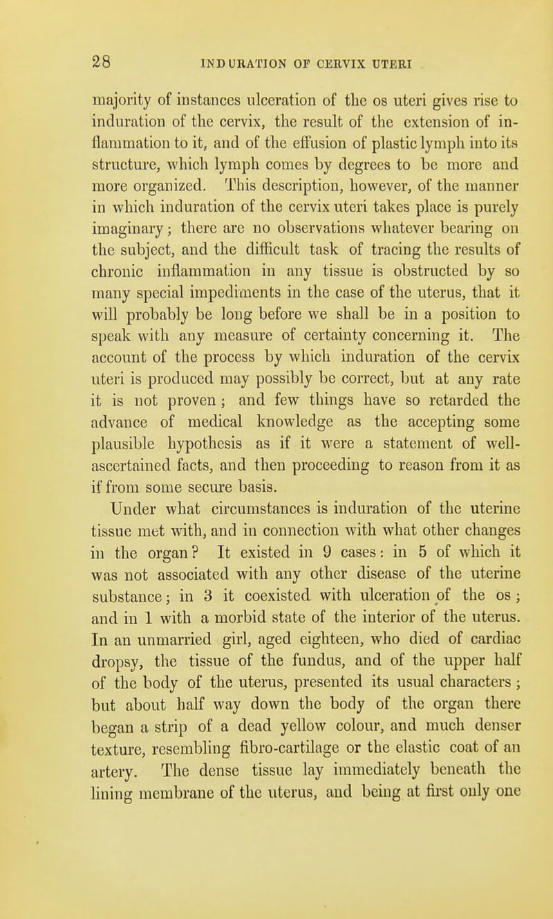 majority of instances ulceration of the os uteri gives rise to induration of the cervix, the result of the extension of in- flammation to it, and of the effusion of plastic lymph into its structure, which lymph comes by degrees to be more and more organized. This description, however, of the manner in which induration of the cervix uteri takes place is purely imaginary; there are no observations whatever bearing on the subject, and the difficult task of tracing the results of chronic inflammation in any tissue is obstructed by so many special impediments in the case of the uterus, that it will probably be long before we shall be in a position to speak with any measure of certainty concerning it. The account of the process by which induration of the cervix uteri is produced may possibly be correct, but at any rate it is not proven ; and few things have so retarded the advance of medical knowledge as the accepting some plausible hypothesis as if it were a statement of well- ascertained facts, and then proceeding to reason from it as if from some secure basis. Under what circumstances is induration of the uterine tissue met with, and in connection with what other changes in the organ ? It existed in 9 cases: in 5 of which it was not associated with any other disease of the uterine substance; in 3 it coexisted with ulceration of the os; and in 1 with a morbid state of the interior of the uterus. In an unmarried girl, aged eighteen, who died of cardiac dropsy, the tissue of the fundus, and of the upper half of the body of the uterus, presented its usual characters ; but about half way down the body of the organ there began a strip of a dead yellow colour, and much denser texture, resembling fibro-cartilage or the elastic coat of an artery. The dense tissue lay immediately beneath the lining membrane of the uterus, and being at first only one