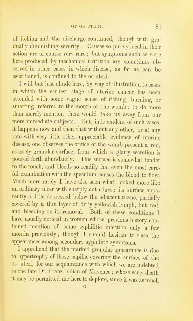 of itching and the discharge continued, though with gra- dually diminishing severity. Causes so purely local in their action are of course very rare; but symptoms such as were here produced by mechanical irritation are sometimes ob- served in other cases in which disease, as far as can be ascertained, is confined to the os uteri. I will but just allude here, by way of illustration, to cases in which the earliest stage of uterine cancer has been attended with some vague sense of itching, burning, or smarting, referred to the mouth of the womb : to do more than merely mention them would take us away from our more immediate subjects. But, independent of such cases, it happens now and then that without any other, or at any rate with very little other, appreciable evidence of uterine disease, one observes the orifice of the womb present a red, coarsely granular surface, from which a glairy secretion is poured forth abundantly. This surface is somewhat tender to the touch, and bleeds so readily that even the most care- ful examination with the speculum causes the blood to flow. Much more rarely I have also seen what looked more like an ordinary ulcer with sharply cut edges; its surface appa- rently a little depressed below the adjacent tissue, partially covered by a thin layer of dirty yellowish lymph, but red, and bleeding on its removal. Both of these conditions I have usually noticed in women whose previous history con- tained mention of some syphilitic infection only a few months previously j though I should hesitate to class the appearances among secondary syphilitic symptoms. I apprehend that the marked granular appearance is due to hypertrophy of those papilla? covering the surface of the os uteri, for our acquaintance with which we are indebted to the late Dr. Franz Kilian of Mayence; whose early death it may be permitted me here to deplore, since it was as much G