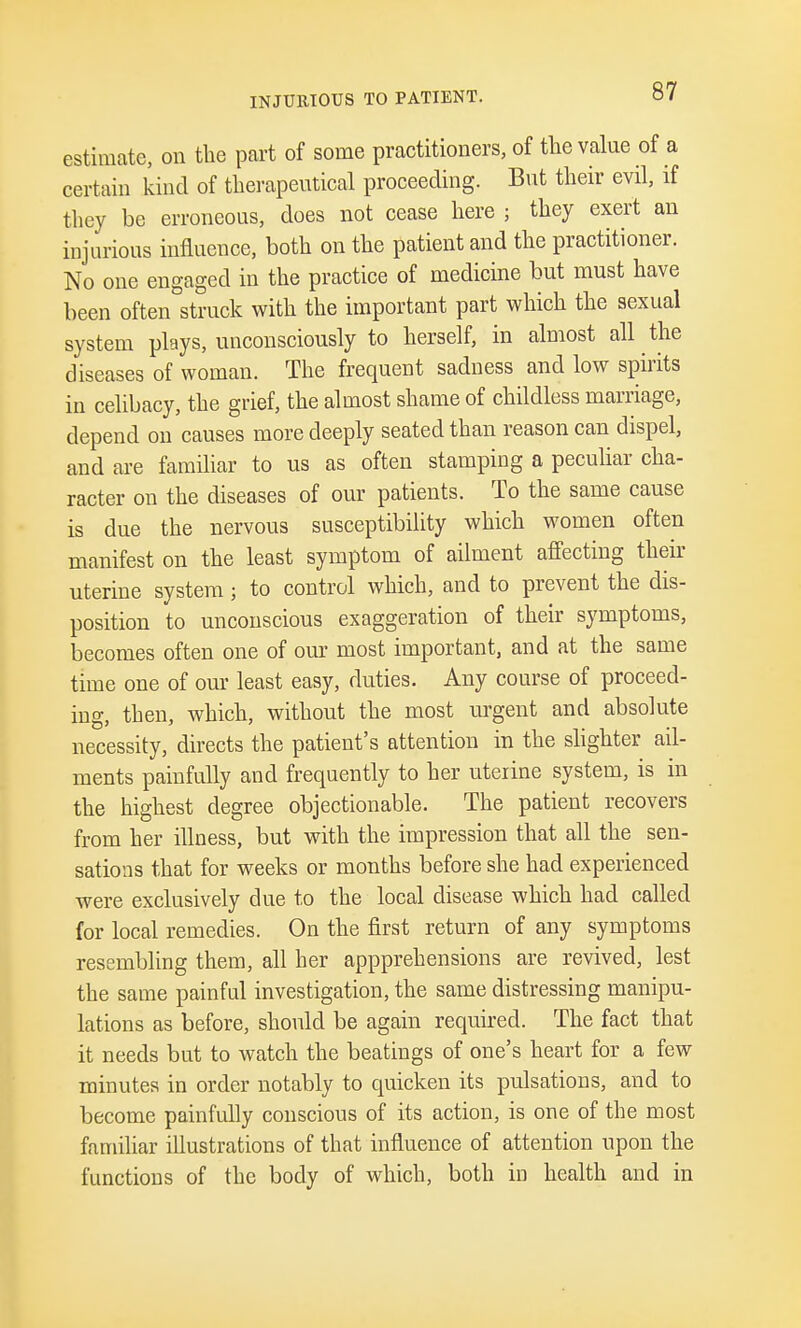 INJURIOUS TO PATIENT. estimate, on the part of some practitioners, of the value of a certain kind of therapeutical proceeding. But their evil, if they be erroneous, does not cease here ; they exert an injurious influence, both on the patient and the practitioner. No one engaged in the practice of medicine but must have been often struck with the important part which the sexual system plays, unconsciously to herself, in almost all the diseases of woman. The frequent sadness and low spirits in celibacy, the grief, the almost shame of childless marriage, depend on causes more deeply seated than reason can dispel, and are familiar to us as often stamping a peculiar cha- racter on the diseases of our patients. To the same cause is due the nervous susceptibility which women often manifest on the least symptom of ailment affecting their uterine system; to control which, and to prevent the dis- position to unconscious exaggeration of their symptoms, becomes often one of our most important, and at the same time one of our least easy, duties. Any course of proceed- ing, then, which, without the most urgent and absolute necessity, directs the patient's attention in the slighter ail- ments painfully and frequently to her uteiine system, is in the highest degree objectionable. The patient recovers from her illness, but with the impression that all the sen- sations that for weeks or months before she had experienced were exclusively due to the local disease which had called for local remedies. On the first return of any symptoms resembling them, all her appprehensions are revived, lest the same painful investigation, the same distressing manipu- lations as before, should be again required. The fact that it needs but to watch the beatings of one's heart for a few minutes in order notably to quicken its pulsations, and to become painfully conscious of its action, is one of the most familiar illustrations of that influence of attention upon the functions of the body of which, both in health and in