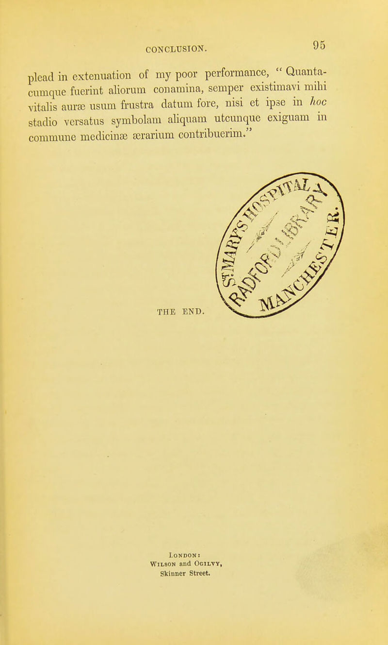 plead in extenuation of my poor performance,  Quanta- cmnque fucrint aliorum conamina, semper existimavi mihi vitalis aurse usum frnstra datum fore, nisi et ipse in hoc stadio versatus symbolam aliquam utcunque exiguam in commune medicinse serariuni contribuerim. London: Wilson and Ogilty, Skinner Street.