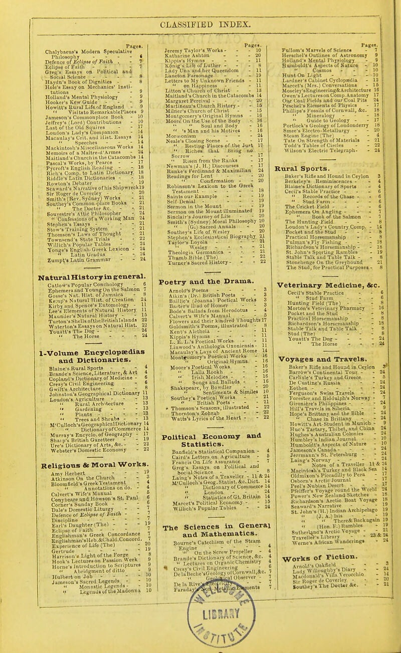 CLASSIFIED INDEX. Pages. Chalybaeus's Modern Speculative Philosophy * Defence of Eclipse of Faith . - 7 Eclipse of faith - - -7 Grid's Essays on Political and Social Science S Haydn's Book of Dignities - 8 Hole'B Essay on Mechanics' Insti- tutions 9 10 10 17 11 14 14 14 24 Holland's Mental Physiology Hooker's Kcw Guide - Howitt's Rural Life of England - '« Visitsto RemarkablePlaces JameBOn's Commonplace Book - Jeli'rey's (Lord) Contributions Last or the Old Squires Loudon's Lady's Companion Macaulay's Crit. and ilist. Essays  Speeches - Mackintosh's Miscellaneous Works Memoirs of a Maitre-d'Armea - — Maitland's Church in the Catacombs 14 Pascal's Works, by Pearce - - 17 Pycroft's English Reading - - 18 Rich's Comp. to Latin Dictionary 18 Riddle's Latin Dictionaries - - 18 Rowton's Debater - - 19 Seaward's Narrative of Mb ShipwrecklO Sir Roger de Coverley - - - 20 Smith's (Rev. Sydney) Works - 21 Southey's Common-place Books - 21  The Doctor fee. - - 21 Souvestre'9 Attic Philosopher - 24  Gonfessionsof aWorking Man 24 Stephen's Essays - Stow's Training System Thomson's Laws of Thought Townsend's State Trials Willich's Popular Tables Yonge's English-Greek Leiicon  Latin Gradus Zurnpt's Latin Grammar 21 21 21 22 24 24 21 ?4 Natural History in general. Catlow's Popular Conchology - 6 Ephemera and Young On the Salmon 7 GosBe's Nat. HiBt. of Jamaica - 8 Kemp's Natural Hist, of Creation 24 Kirby and Spence's Entomology - 11 Lee's Elements of Natural History 11 Maunder's Natural History - - 15 Turton's Shells oftbeBritishlslands 22 Waterton'sEsaaysonNatural Hist. 22 Youatt'a The Dog - - - 24  The Horse - - - 24 1-Volume Encyclopaedias and Dictionaries. Blaine's Rural Sports - - - ■} Brande's Science,Literature, 41 Art 4 Copland's Dictionary of Medicine - 6 Cresy's Civil Engineering - o Gwilt's Architecture - - 8 Johnston's Geographical Dictionary 11 Loudon's Agriculture - J3  Rural Architecture - 13 '« Gardening - - - 13  Plants - 13  Trees and Shiubs - - 13 M'Culloch'sGeographicalDictionary 14 « Dictionary of Commerce 14 Murray's Encyclo. of Geography - 17 Shaip's British Gazetteer - - 19 Ure's Dictionary of Arts, &c. - - 22 Webster's Domestic Economy - 22 Religions & Moral Works. Amv Herbert Atkinson On the Church Bloomneld's Greek Testament  Annotations on do. - Calvert's Wire's Manual - - Conybeare und Howson's St. Paul Corner's Sunday Book - Dale's Domestic Liturgy - - Defence of Eclipse oj Faith - Discipline - Earl's Daughter (The) - - - Eclipse of Faith - - - Englishman's Greek Concordance Englishman'sIlfb.&Chald.Concord. Experience of Life (The) Gertrude - - , ' Harrison's Light of the Forge - Hook's Lcctureson Passion Week Horne'B Introduction to Scriptures  Abridgment or ditto Hulbert on Jon - Jameson's Sacred Legends -  Monastic Legends - V LcgcudsortheMadonna Pages. Jeremy Taylor's Works- - - 10 Katharine Ashton - - - 20 Klppis'B HymnB - - 11 Kdnig's Life of Luther 8 Lady Una and her Queendom - 11 Laneton Parsonage - - - 19 Letters to My Unknown Friends - 11  on Happiness - - - 11 Litton's Church or Christ - - 13 Maitland's Church in theCatacombs 14 Margaret Percival - - - - 20 Maitineau's Church History - - 15 Milner's Church or Christ - - 15 Montgomery's Original Hymns - 10 Moore On the Use or the body - 18 11  Soul and Body - 10  *s Man and his Motives - 10 Mormonism - 24 Neale's Closing Scene - - - 17  Resting Places or the Just 17 '« Riches that firing no Sorrow - - - - - 17  Risen from the Ranks - 17 Newman's (J. H.) Discourses - 17 Ranke's Ferdinand & Maximilian 24 Readings ror Lent - - - 20  Confirmation - - 20 Robinson's Lexicon to the Greek Testament ----- 18 Saints our Example - - - 19 Seir-Denial - . - - 19 Sermon in the Mount - - 19 Sermon on the Mount illuminated ly Sinclair's Journey of Liie - - 20 Smlth'B (Sydney) Moral Philosophy 20  (G.) Sacred Annals - 20 Southey's Life of Wesley - - 20 Stephen's Ecclesiastical Biography 21 Taylor's Loyola - - - 21  Wesley -  21 Theologia Germanica - - 21 Thumb Bible (The) - - 22 Turner's Sacred History- - - 22 Poetry and the Drama. Arnold's Poems - - - - 3 Aikin's (Dr.) British Poets - - 3 Baillic's (Joanna) Poetical Works 3 Bai ter's Iliad ol Homer - - 3 Bode's Ballads from Herodotus - 4 Calvert's Wire's Manual - - 5 FlowerB and their kindred Thoughts 17 Goldsmith's Poems, illustrated - Kent's Alethcia - - Kippis's Hymns - - - - L. E. L.'s Poetical Works - - Linwood's Anthologia Oxoniensis- Macaulay's Lays of Ancient Rome Montgomery's Poetical Works » Original Hymns - Moore'B Poetical Works  Lalla Rookh - - -  Irish Melodies -  Songs and Ballads - Shakspearc, by Bowdler - - - << Sentiments & Similes 10 Southey's Poetical Works - - 21 « BritiBh Poets - 21 • Thomson's Seasons, Illustrated - 22 Thornton's Zohrab - Watts's Lyrics or the Heart - - 22 Political Economy and Statistics. Banfield's Statistical Companion - 4 Caird's Letters on Agriculture - 6 Francis On Lire Assurance - 7 Greg's Essays on Political and Social Science - - - - s Laing's Notes or a Traveller - 11 & 24 M'Culloch's Geog. Statist. &c. Diet. 1 i  Dictionary or Commerce 14  London - 24  StatisticsorGt. Britain 14 Marcet'a Political Economy - - 15 Willich's Popular Tables - - 24 The Sciences in General and Mathematics. Bourne's CatcchiFm o! the Steam Engine - - ~ ~  On the Screw Propeller - Brande's Dictionary of Science, «C.  Lectures on OioanlcChemistry Crcsv's Civil Engineering - - De laDeclic'sGeolngv olCornwall,&c. ~- 1 ~--al Observer - Pages. Fullom's Marvels of Science 7 Herschcl's Outlines of Astronomy 9 Holland's Mental Physiology - fl Humboldt's Aspects ol Nature - 10  Cosmos - - - 10 Hunt On Light - - - 10 Lardner's Cabinet Cyclopedia - 12 Marcet's (Mrs.) Conversations - 15 Moscley'sEngineering&Architecture 16 Owen's LecturesonComp.Anatomy 17 Our Coal Fields and our Coal Pits 24 Peschel'e Elements or Physics - 17 Phillips's Fossils orCornwall, flee. 18 11 Mineralogy - - 18  Guide to Geology - - 17 Portlock's Geology olLondonderry 18 Smee's Electro-Metallurgy - - 20 Steam Engine (The) - - - 4 Tate On Strength or Materials - 21 Todd's Tables of Circles - - 22 Wilson's Electric Telegraph- - 24 Rural Sports. Baker's Rifle and Hound in Ceylon 3 Berkeley's Reminiscences - - 4 Blaine's Dictionary of Sports - 4 Cecil's Stable Practice - - - 6  Records of the Chase - - 6  Stud Farm 6 The Cricket Field ... - 0 Ephemera On Angling - - - 7  Book of the Salmon - 7 The Hunting Field - - - 8 Loudon's Lady's Country Comp. - 14 Pocket and the Stud - - - 6 Practical Horsemanship 8 Pulman's Fly Fishing - 18 Richardson's Horsemanship - - 18 St. John's Sporting Rambles - 19 Stable Talk and Table Talk - 8 Stonehenge On the Greyhound 21 The Stud, for Practical Purposes - 8 Veterinary Medicine, Sec. Cecil's Stable Practice  Stud Farm Hunting Field (The) - Morton's Veterinary Pharmacy - 16 Pocket and the Stud ... 8 Practical Horsemanship - - 8 Richardson's Horsemanship - 16 Stable Talk and Table Talk - Stud (The) - Youatt's The Dog - 24  The Horse - 24 Voyages and Travels. Baker's Rifle and Hound in Ceylon Barrow's Continental Tour - Carlisle's Turkey and Greece De Custine's Rus&ia Eothen Ferguson's Swiss Travels Forester and Biddulph's Norway - Gironiere's Philippines - - - Hill's Travels in Siberia Hope's Brittany and the Bible  Chase in Brittany Howitt's Art-Student in Munich - Hue's Tartary, Thibet, and China Hughes's Australian Colonies Hu'mblev's Indian Journal - Humboldt's Aspects of Nature - Jameson's Canada - - Jerrmann's St. Petersburg - Laing's Norway - „*...  Notes of a Traveller 11 & Macintosh's Turkev and Black Sea Oldmixon's Piccadilly to Pcra Osbom's Arctic Journal Peel's Nubian Desert - - - Preifler's Vovage round the World Power's New Zealand Sketches - Richardson's Arctic Boat Voyage Seaward's Narrative - - - St. John's (H.) Indian Archipelago  (J. A.) lsis - <.  Thcre&Back again  (Hon. F.) Rambles Sutherland's Arctic Voyage - - Traveller's Library - - «« Werne's African Wanderings 3* 24 G 24 24 2i 7 24 9 24 24 9 24 24 10 j 10 24 24 21 24 14 17 17 17 24 18. 18 19 19 19 19 IS 21 24 24 Works of Fiction. Arnold's Oakfield - Lady Willoughbv s Diary - Mardonald's A Ufa ^ eroccluo Sir Roger de Coverley - Southey's The DocUr &e. - - 3 - 24 - 14 - 20 • 21 ]