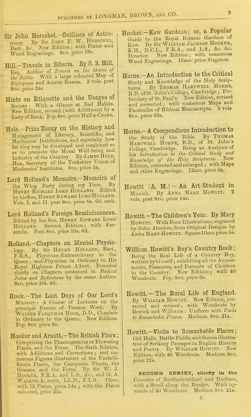 Sir John Herschel.-Outlines of Astro- nomy. By Sir John F. W Heesohel Bart. &o. New Edition j with Platos and Wood Engravings. 8vo. price 18s. Hill-Travels in Siberia. By S. S.Hill, Esq Author of Travels on the Shores of the Baltic. With a large coloured Map of European and Asiatic Eussia. 2 vols, post 8vo. price 24s. Hints on Etiquette and the Usages of Society: With a Glance at Bad Habits. New Edition, revised (with Additions) by a Lady of Bank. Fcp. 8vo. price Half-a-Crown. Hole—Prize Essay on the History and Management of Literary, Scientific, and Mechanics' Institutions, and especially how far they may be developed and combined so as to promote the Moral Well-being and Industry of the Country. By James Hole, Hon. Secretary of the Yorkshire Union of Mechanics' Institutes. 8vo. price 5s. Lord Holland's Memoirs—Memoirs of the Whig Party during my Time. By Henex Eichaed Loed Holland. Edited by liisSon, Henex Edwaed Loed Holland. Vols. I. and II. post 8vo. price 9s. 6d. each. Lord Holland's Foreign Reminiscences. Edited by his Son, Henex Edwaed Loed' Holland. Second Edition; with Fac- simile. Post 8vo. price 10s. 6d. Holland-Chapters on Mental Physio- logy. By Sir Henex Holland, Bart., F.B.S., Physician-Extraordinary to the Queen ; and Physician in Ordinary to His Eoyal Highness Prince Albert. Founded chiefly on Chapters contained in Medical Kotes and Reflections by the same Author. 8vo. price 10s. 6d. Hook.-The Last Days of Our Lord's Ministry: A Course of Lectures on the principal Events of Passion Week. By Waltee Faequhae Hook, D.D., Chaplain in Ordinary to the Queen. New Edition. Fcp. 8vo. price 6s. Hooker and Arnott—The British Flora; Comprising the Phaenogamous or Flowering Plants, and the Ferns. The Sixth Edition, with Additions and Corrections ; and nu- merous Figures illustrative of the Umbelli- ferous Plants, the Composite Plants, the Grasses, and the Ferns. By Sir W. J. Hookeb, F.E.A. and L.S., &c, and G. A. Walkeb-Ai.nott, LL.D., F.L.S. 12mo. with 12 Plates, price 14s.; with the Plates coloured, price 21s. Hooker—Kew Gardens; or, a Popular Guide to the Eoyal Botanic Gardens of Kew By Sir William Jackson Hooker, K.H., D.C.L., F.E.A., and L.S., &o. &o. Director. New Edition ; with numerous Wood Engravings. 16mo. price Sixpence. Home—An Introduction to the Critical Study and Knowledge of the Holy Scrip- tures. By Thomas Haetwell Hoene, B D of St. John's College, Cambridge ; Pre- bendary of St. Paul's. New Edition, revised and corrected; with numerous Maps and Facsimiles of Biblical Manuscripts. 5 vols 8vo. price 63s. Home.—A Compendious Introduction to the Study of the Bible. By Thomas Haetwell Hoene, B.D., of St. John's College, Cambridge. Being an Analysis of his Introduction to the Critical Study and Knowledge of the Holy Scriptures. New Edition, corrected and enlarged ; with Maps and other Engravings. 12mo. price 9s. Howitt (A. M.) —An Art-Student in Munich. By Anna Maex Howitt. 2 vols, post 8vo. price 14s. Howitt.-The Children's Year. By Mary Howitt. With Four Illustrations, engraved by John Absolon, from Original Designs by Anna Maex Howitt. Squarel6mo.price 5s. William Howitt's Boy's Country Book; Being the Eeal Life of a Country Boy, written by himself; exhibiting all the Amuse- ments, Pleasures, and Pursuits of Children in the Country. New Edition; with 40 Woodcuts. Fcp. 8vo. price 6s. Howitt.-The Rural Life of England. By William Howitt. New Edition, cor- rected and revised; with Woodcuts by Bewick and Williams : Uniform with Visits to Remarkable Places. Medium 8vo. 21s. Howitt.—Visits to Remarkable Places; Old Halls, Battle-Fields, and Scenes illustra- tive of Striking Passages in English History and Poetry. By William Howitt. New Edition, with 40 Woodcuts. Medium 8vo. price 21s. SECOND SERXES, cbiefly in the Counties of Northumberland and Durham, with a Stroll along the Border. With up- wards of 40 Woodcuts. Medium 8vo. 21s. C