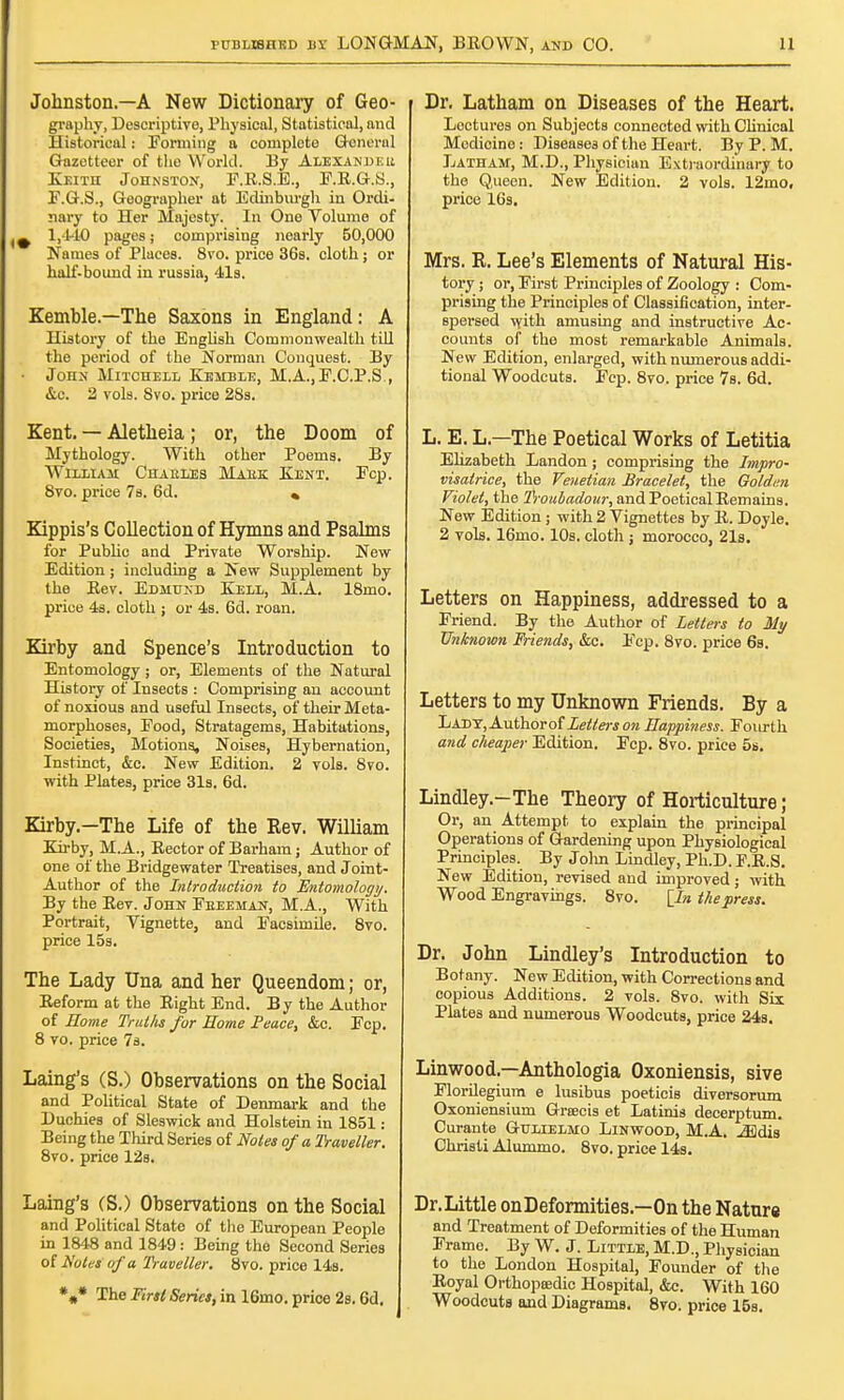 Johnston.—A New Dictionary of Geo- graphy, Descriptive, Physical, Statistical, and Historical: Forming a complete General Gazetteer of the World. By Alexander Keith Johnston, F.R.S.E., F.R.G.S., F.G.S., Geographer at Edinburgh in Ordi- nary to Her Majesty. In One Volume of ^ 1,1-10 pages; comprising nearly 50,000 Names of Places. 8vo. price 36s. cloth; or half-bound in russia, 41s. Kemble.—The Saxons in England: A History of the English Commonwealth till the period of the Norman Conquest. By • John Mitchell Kemble, M.A.,E.C.P.S , &c. 2 vols. 8vo. price 28s. Kent. — Aletheia ; or, the Doom of Mythology. With other Poems. By William Chaeles Maek Kent. Fcp. 8vo. price 7s. 6d. « Kippis's Collection of Hymns and Psalms for Public and Private Worship. New- Edition ; including a New Supplement by the Eev. Edmund Kell, M.A. 18mo. price 4s. cloth ; or 4s. 6d. roan. Kirby and Spence's Introduction to Entomology ; or, Elements of the Natural History of InsectB : Comprising an account of noxious and useful Insects, of their Meta- morphoses, Food, Stratagems, Habitations, Societies, Motions. Noises, Hybernation, Instinct, &c. New Edition. 2 vols. 8vo. with Plates, price 31s. 6d. Kirby.—The Life of the Rev. William Kirby, M.A., Rector of Barham; Author of one of the Bridgewater Treatises, and Joint- Author of the Introduction to Entomology, By the Rev. John Feeeman, M.A., With Portrait, Vignette, and Facsimile. 8vo. price 15s. The Lady Una and her Queendom; or, Reform at the Right End. By the Author of Home Truths for Home Peace, &c. Fcp. 8 vo. price 7s. Laing's (S.) Observations on the Social and Political State of Denmark and the Duchies of Sleswick and Holstein in 1851: Being the Third Series of Notes of a Traveller. 8vo. price 12s. Laing's (S.) Observations on the Social and Political State of the European People in 1848 and 1849: Being the Second Series of Notes of a Tra veller. 8vo. price 14s. *„* The First Series, in 16mo. price 2s. 6d. Dr. Latham on Diseases of the Heart. Loctures on Subjects connected with Clinical Mcdicino: Diseases of the Heart. By P. M. Latham, M.D., Physician Extraordinary to the Queen. New Edition. 2 vols. 12mo, price 16s. Mrs. R. Lee's Elements of Natural His- tory ; or, First Principles of Zoology : Com- prising the Principles of Classification, inter- spersed with amusing and instructive Ac- counts of the most remarkable Animals. New Edition, enlarged, with numerous addi- tional Woodcuts. Fcp. 8vo. price 7s. 6d. L. E.L—The Poetical Works of Letitia Elizabeth Landon; comprising the Impro- visalrice, the Venetian Bracelet, the Golden Violet, the Troubadour, and Poetical Remains. New Edition; with 2 Vignettes by R. Doyle. 2 vols. 16mo. 10s. cloth ; morocco, 21s. Letters on Happiness, addressed to a Friend. By the Author of Letters to My Unknown Friends, &c. Fcp. 8vo. price 6s. Letters to my Unknown Friends. By a Lady, Authorof Letters on Happiness. Fourth and cheaper Edition. Fcp. 8vo. price 5s. Lindley.-The Theory of Horticulture; Or, an Attempt to explain the principal Operations of Gardening upon Physiological Principles. By Jolm Lindley, Ph.D. F.R.S. New Edition, revised and improved; with Wood Engravings. 8vo. [In the press. Dr. John Lindley's Introduction to Botany. New Edition, with Corrections and copious Additions. 2 vols. 8vo. with Six Plates and numerous Woodcuts, price 24s. Linwood—Anthologia Oxoniensis, sive Florilegium e lusibus poeticis diversorum Oxoniensium Grcecis et Latinis decerptum. Curante Gulielmo Linwood, M.A. iEdis Christi Alummo. 8vo. price 14s. Dr. Little onDeformities.—On the Nature and Treatment of Deformities of the Human Frame. By W. J. Little, M.D., Physician to the London Hospital, Founder of the Royal Orthopa3dic Hospital, &c. With 160 Woodcuts and Diagrams. 8vo. price 15s.