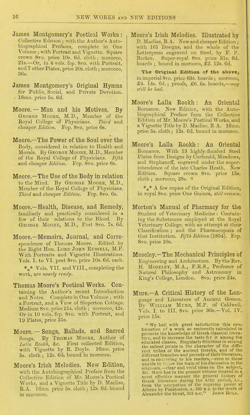 James Montgomery's Poetical Works: Collective Edition ; with the Author's Auto- biographical Prefaces, complete in One Volume ; witli Portrait and Vignette. Square crown 8vo. price 10s. 6d. cloth ; morocco, 21s.—Or, in 4 vols. fcp. 8vo. with Portrait, and 7 other Plates, price 20b. cloth; morocco, 36s. James Montgomery's Original Hymns for Public, Social, and Private Devotion. ■ 18mo. price 5s. 6d. Moore. — Man and liis Motives. By Geoege Mooee, M.D., Member of the Royal College of Physicians. Third and cheaper Edition. Ecp. 8vo. price 6s. Moore—The Power of the Soul over the Body, considered in relation to Health and Morals. By Geoege Mooee, M.D., Member of the Royal College of Physicians. Fifth and cheaper Edition. Fcp. 8vo. price 6s. Moore.—The Use of the Body in relation to the Mind. By Geoege Mooee, M.D., Member of the Royal College of Physicians. Third and cheaper Edition. Ecp. 8vo. 6s. Moore.—Health, Disease, and Remedy, familiarly and practically considered in a few of their relations to the Blood. By Geoege Mooee, M.D., Post 8vo. 7s. 6d. Moore.—Memoirs, Journal, and Corre- spondence of Thomas Moore. Edited by the Right Hon. Loed John Russell, M.P. With Portraits and Vignette Illustrations. Vols. I. to VI. post 8vo. price 10s. 6d. each. *#* Vols. VII. and VIII., completing the work, are nearly ready. Thomas Moore's Poetical Works. Con- taining the Author's recent Introduction and Notes. Complete in One Volume ; with a Portrait, and a View of Sloperton Cottage. Medium 8vo. price 21s. cloth ; morocco, 42s. Or in 10 vols. fcp. 8vo. with Portrait, and 19 Plates, price 35s. Moore. — Songs, Ballads, and Sacred Songs. By Thomas Mooee, Author of Lalla Rookh, &c. Eirst collected Edition, with Vignette by R. Doyle. 16mo. price 5s. cloth ; 12s. 6d. bound in morocco. Moore's Irish Melodies. New Edition, with the Autobiographical Preface from the Collective Edition of Mr. Moore's Poetical Works, and a Vignette Title by D. Maclise, R.A. 16mo. price 5s. cloth ; 12s. 6d. bound in morocco. Moore's Irish Melodies. Illustrated by D. Maclise, R.A. New and cheaper Edition ; with 161 Designs, and the whole of the Letterpress engraved on Steel, by F. P. Becker. Super-royal 8vo. price 31s. 6d. boards ; bound in morocco, £2. 12s. 6d. The Original Edition of the above, in imperial 8vo. price 63s. boards ; morocco, £4. 14s. 6d.; proofs, £6. 6s. boards,—may still be had. Moore's Lalla Rookh: An Oriental Romance. New Edition, with the Auto- biographical Preface from the Collective Edition of Mr. Moore's Poetical Works, and a Vignette Title by D. Maclise, R.A. 16mo. price 5s. cloth; 12s. 6d. bound in morocco. Moore's Lalla Rookh: An Oriental Romance. With 13 highly-finished Steel Plates from Designs by Corbould, Meadows, and Stephanoff, engraved under the super- intendence of the late Charles Heath. New Edition. Square crown 8vo. price 15s. cloth ; morocco, 28s. ' *#* A few copies of the Original Edition, in royal 8vo. price One Guinea, still remain. Morton's Manual of Pharmacy for the Student of Veterinary Medicine : Contain- ing the Substances employed at the Royal Veterinary College, with an attempt at their Classification ; and the Pharmacopoeia of that Institution. Fifth Edition (1854). Ecp. 8vo. price 10s. Moseley.—The Mechanical Principles of Engineering and Architecture. By the Rev. H. Moseley, M.A., E.R.S., Professor of Natural Philosophy and Astronomy in King's College, London. 8vo. price 24s. Mure.—A Critical History of the Lan- guage and Literature of Ancient Greece. By William Muee, M.P. of Caldwell. Vols. I. to III. 8vo. price 36s.—Vol. IV. price 15s. We hail with great satisfaction this con- tinuation of a work so eminently calculated lo promote the knowledge of Greek classical litera- ture, and to increase the taste fcr it among the educated classes. Singularly felicitous in seizing the salient points in the character of the diffe- rent tribes of the ancient Greeks, and of the different branches and periods of theirliterature, and In conveying to his readers,—even to those unable to fellow the train of his discussion in the originals,—clear and vivid ideas on the subject, Mr. Mure has in the present volume treated m a most effective manner the general history of Greek literature during the Attic period, i.e., from the usurpation of the supreme power at Athens by Pisistratus, A. 560 B.C. to the death of Alexander the Great, 323 B.C. John Bull.