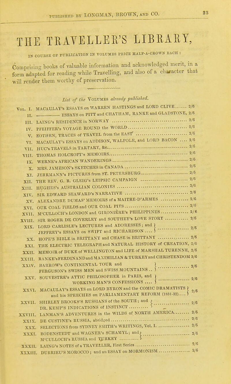 THE TRAVELLER'S LIBRARY, IN COURSE OF PUBLICATION IN VOLUMES PRICE HA1P-A-CROWN EACH : Comprising books of valuable information and acknowledged merit, in a form adapted for reading while Travelling, and also of a character that will render them worthy of preservation. in. IV. List of the Volumes already published. Vol. I. MACAULAY's ESSAYS on WARREN HASTINGS and LORD CLIVE 2/6 I j ESSAYS on PITT and CHATHAM, RANKE and GLADSTONE, 2/6 LAING's RESIDENCE in NORWAY 2/6 PFEIFFER's VOYAGE ROUND the WORLD 2/6 V. EOTHEN, TRACES of TRAVEL from the EAST 2/6 VI. MACAULAY*'s ESSAYS on ADDISON, WALPOLE, and LORD BACON .... 2/6 VII. HUC's TRAVELS in TARTARY, &c 2/6 VIII. THOMAS HOLCROFT's MEMOIRS 2/6 IX. WERNE's AFRICAN WANDERINGS 2/6 X. MRS. JAMESON'S SKETCHES in CANADA 2/6 XI. JERRMANN's PICTURES from ST. PETERSBURG 2/6 XII. THE REV. G. R. GLEIG's LEIPSIC CAMPAIGN 2/6 XIII. HUGHES'S AUSTRALIAN COLONIES 2/« XIV. SIR EDWARD SEAWARD's NARRATIVE 2/6 XV. ALEXANDRE DUMAS'MEMOIRS of a MAITRE-D'ARMES 2/6 XVI. OUR COAL FIELDS and OUR COAL PITS 2/G XVII. M'CULLOCH's LONDON and GIRONIERE's PHILIPPINES 2/6 XVIII. SIR ROGER DE COVERLEY and SOUTHEY's LOVE STORY 2/6 XIX. LORD CARLISLE'S LECTURES and ADDRESSES ; and j JEFFREY'S ESSAYS on SWIFT and RICHARDSON ) XX. HOPE'S BIBLE in BRITTANY and CHASE in BRITTANY 2/6 XXI. THE ELECTRIC TELEGRAPH and NATURAL HISTORY of CREATION, 2/6 XXII. MEMOIR of DUKE of WELLINGTON and LIFE of MARSHAL TURENNE, 2/6 XXIII. RANKE'sFERDINAND and MAXIMILIAN &TURKEYand CHRISTENDOM 2/6 XXIV. BARROW'S CONTINENTAL TOUR and ) 2„ FERGUSON'S SWISS MEN and SWISS MOUNTAINS .. S ' XXV. SOUVESTRE's ATTIC PHILOSOPHER in PARIS, and ) WORKING MAN'S CONFESSIONS .... J XXVI. MACAULAY's ESSAYS on LORD BYRON and the COMIC DRAMATISTS J and his SPEECHES on PARLIAMENTARY REFORM (1831-32).... S XXVII. SHIRLEY BROOKS'S RUSSIANS of the SOUTH ; and > 2/6 DR. KEMP'S INDICATIONS of INSTINCT >   XXVIII. LANMAN'S ADVENTURES in the WILDS of NORTH AMERICA 2/6 XXIX. DE CUSTINE's RUSSIA, abridged 2/6 XXX. SELECTIONS from SYDNEY SMITH'S WRITINGS, Vol. 1 2/6 XXXI. BODENSTEDT and WAGNER's SCHAMYL; and? 2/6 M'CULLOCH's RUSSIA and TIJRKEY 5 XXXII. LAING's NOTES of a TRAVELLER, First Series 2/6 XXXIII. DURRIEU'S MOROCCO; and an ESSAY on MORMONISM 2/G