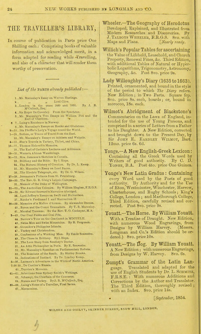 lit. NEW WORKS published u* LONGMAN and €0. THE TRAVELLER'S LIBRARY, In course of publication in Parts price One Shilling each: Comprising books of valuable information and acknowledged merit, in a form adapted for reading while -^Travelling, and also of a character that will render them worthy of preservation. List of the PAB.TS already published:— 1. .Mr. Macaulay's Essay on Warren Hastings, 3., u Lord Clive. 3..London in the years 1S50 and 1851. By J. R. M'Culloch, Esq. 4,.Sir Roger De Coverley. From the Spectator. 6. Mr. Macaulay's Two Essays on William Pitt and the Earl of Chatham. 6 7..Laing's Residence in Norway. 8..Mr. Macaulay's EsBays on Ranke ind Gladstone. 0— 10. .Ida Pfeiffer's Lady's Voyage round the World. 1— 13,, Eothen, or Traces of Travel from the East. 13. ,Mr. Macaulay's Essays on Addison and Walpole. 4—15. .Hue's Travels in Tartary, Thibet, and China. 16—17..Thomas Holcroft's Memoirs. 18. .The Earl of Carlisle's Lectures and Addresses. 19—•>(),. Werne's African WanderingB. 21—22..Mrs. Jameson's Sketches in Canada. 23. .Brittany and the Bible. By I. Hope. 24. .The Natural History of Creation. By Dr. L. Kemp. 25..Mr. Macaulay's Essay on Lord Bacon. 26..The Electric Telegraph, etc. By Dr. G.Wilson. 37—28..Jerrma.nn's Pictures from St. Petersburg. 29—30..The Rev. G. R. Gleig's LeipsicCampaign. 31. .Memoir of the Duke of Wellington. 32 33..The Australian ColonieB. By William Hughes, F.R.G.S. 34—35, .Sir Edward Seaward's Narrative Abridged. 36..Lord Jeffrey's Essays on Swift and Richardson. 37. .Ranke's Ferdinand L and Maximilian It 88 39. .Memoirs of a MaStre d'Armes. By Alexandre Dumas. 40. .Byron and the Comic Dramatists. By T. B. Maeaulay. 41..MarshalTurenne. By the Rev. T. O. Cockayne.M.A. 2— 13. .Our Coal Fields and Coal Pits. 44. .Barrow's Tour on the Continent in MDCCCLII. 45..Swiss Men and Swiss Mountains. By R. Ferguson. 46..Gironiere's Philippine Islands. 47..Turkey and Christendom. 48. .Confessions of a Working Man. By Emile SoureBtre. 49. .The Chase in Brittany. By I. Hope. 50. .The Love Story from Southey's Doctor. 61..An Attic Philosopher in Paris. By E. Sourestre. 52..Mr. Macaulay's Speeches on Parliamentary Reform. 53..The Russians of the South. By Shirley Brooks. 64..Indications of Instinct. By Dr. Lindley Kemp. 6— 56. .Lanman'a Adventures in the Wilds of North America. 7- 58 59..De Custine's Russia. C0..Durrieu's Morocco, el—62..Selections from Sydney Smith's Writings. 63. .Schamyl, the Chieftain of the Caucasus. 64..RusBia and Turkey. By J. R. M'CuUoch.Esc;. 65—66.. Laing's Notes of a Traveller, FirBt Series. 67, .Mormonism. Wheeler.—The Geography of Herodotus Developed, Explained, and Illustrated from Modern Researches and Discoveries. By J. Talboys Wiieeleb, F.R.G.S. 8vo. with Maps and Plans. [Nearly ready. Willich's Popular Tables for ascertaining the Value of Lifehold, Leasehold, and Church Property, Renewal Fines, &c. Third Edition, with additional Tables of Natural or Hyper- bolic Logarithms, Trigonometry, Astronomy, Geography, &c. Post 8vo. price 9s. Lady Willoughby's Diary (1635 to 1663). Printed, ornamented, and bound in the style of the period to which The Diary refers. New Edition; in Two Parts. Square fcp. 8vo. price 8s. each, boards; or, bound in morocco, 18s. each. Wilmot's Abridgment of Blackstone's Commentaries on the Laws of England, in- tended for the use of Young Persons, and comprised in a Beries of Letters from a Father to his Daughter. A New Edition, corrected and brought down to the Present Day, by Sir John E. Eaedley Wilmot, Bart. 12mo. price 6s. 6d. Yonge.—A New English-Greek Lexicon: Containing all the Greek Words used by Writers of good authority. By C. D. Yonge, B.A. Post 4to. price One Guinea. Yonge's New Latin Gradus : Containing every Word used hy the Poets of good authority. By Authority and for the Use of Eton, Westminster, Winchester, Harrow, Charterhouse, and Rugby Schools; King's College, London; and Marlborough College, Third Edition, carefully revised and cor- rected. Post 8vo. price 9s. Youatt.—The Horse. By William Youatt. With a Treatise of Draught. New Edition, with numerous Wood Engravings, from Designs by William Harvey. (Messrs. Longman and Co.'s Edition should be or- dered.) 8vo. price 10s. Youatt—The flog. By William Youatt. A New Edition; with numerous Engravings, from Designs by W. Harvey. 8vo. 6s. Zumpt's Grammar of the Latin Lan- guage. Translated and adapted for the use of English Students by Dr. L. Schmitz, F.R.S.E. : With numerous Additions and Corrections by the Author and Translator. The Third Edition, thoroughly revised ; with an Index. 8vo. price 14s. • [September, 1854. WILSON AND OOILVV, SKINNER STHliliT, SNOW HIM., LON