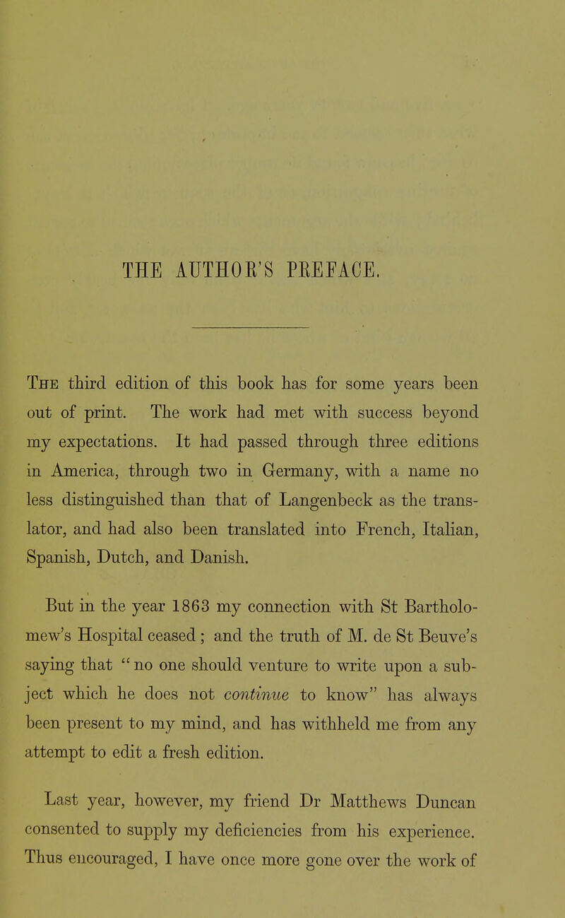 THE AUTHOR'S PREFACE. The third edition of this book has for some years been out of print. The work had met with success beyond my expectations. It had passed through three editions in America, through two in Germany, with a name no less distinguished than that of Langenbeck as the trans- lator, and had also been translated into French, Italian, Spanish, Dutch, and Danish. But in the year 1863 my connection with St Bartholo- mew's Hospital ceased; and the truth of M. de St Beuve's saying that  no one should venture to write upon a sub- ject which he does not continue to know has always been present to my mind, and has withheld me from any attempt to edit a fresh edition. Last year, however, my friend Dr Matthews Duncan consented to supply my deficiencies from his experience.