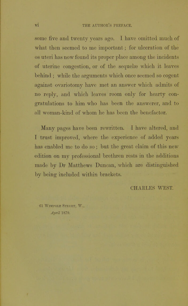 some five and twenty years ago. I have omitted much of what then seemed to me important; for ulceration of the OS uteri has now found its proper place among the incidents of uterine congestion, or of the sequelae which it leaves behind ; while the arguments which once seemed so cogent against ovariotomy have met an answer which admits of no reply, and which leaves room only for hearty con- gratulations to him who has been the answerer, and to all woman-kind of whom he has been the benefactor. Many pages have been rewritten. I have altered, and I trust improved, where the experience of added years has enabled me to do so; but the great claim of this new edition on my professional brethren rests in the additions made by Dr Matthews Duncan, which are distinguished by being included within brackets. CHAELES WEST. 61 WiMPOLE Street, W., April 1879.