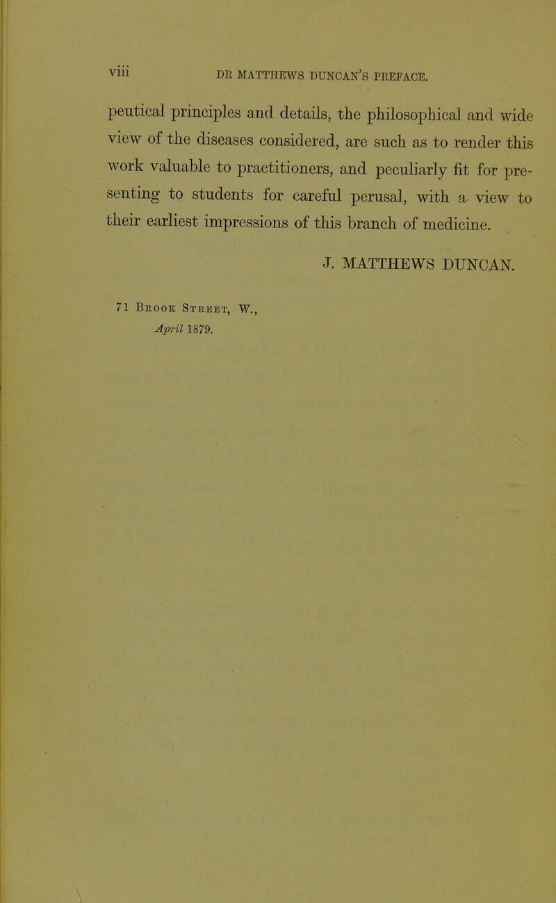 peutical principles and details, the philosophical and wide view of the diseases considered, are such as to render this work valuable to practitioners, and peculiarly fit for pre- senting to students for careful perusal, with a view to their earliest impressions of this branch of medicine. J. MATTHEWS DUNCAN. 71 Brook Street, W.,