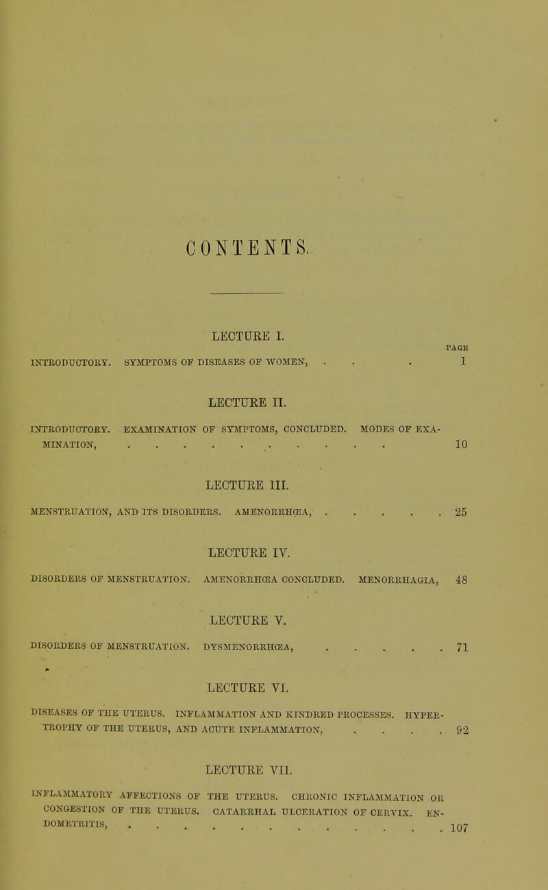 CONTENTS. LECTURE I. PACK INTRODUCTOKY. SYMPTOMS OF DISEASES OF WOMEN, . . . 1 LECTURE 11. INTEODirCTOBY. EXAMINATION OF SYMPTOMS, CONCLUDED. MODES OF EXA- MINATION, 10 LECTURE IIL MENSTKUATION, AND ITS DISORDERS. AMENORRHCEA, 25 LECTURE IV. DISORDERS OF MENSTRUATION. AMENORRHCEA CONCLUDED. MENORRHAGIA, 48 LECTURE V. DISORDERS OF MENSTRUATION. DYSMENORRHCEA, 71 LECTURE VL DISEA.SES OF THE UTERUS. INFLAMMATION AND KINDRED PROCESSES. HYPER- TROPHY OF THE UTERUS, AND ACUTE INFLAMMATION, . . . .92 LECTURE VII. INFLAMMATORY AFFECTIONS OF THE UTERUS. CHRONIC INFLAMMATION OR CONGESTION OF THE UTERUS. CATARRHAL ULCERATION OF CERVIX. EN- DOMETRITIS,