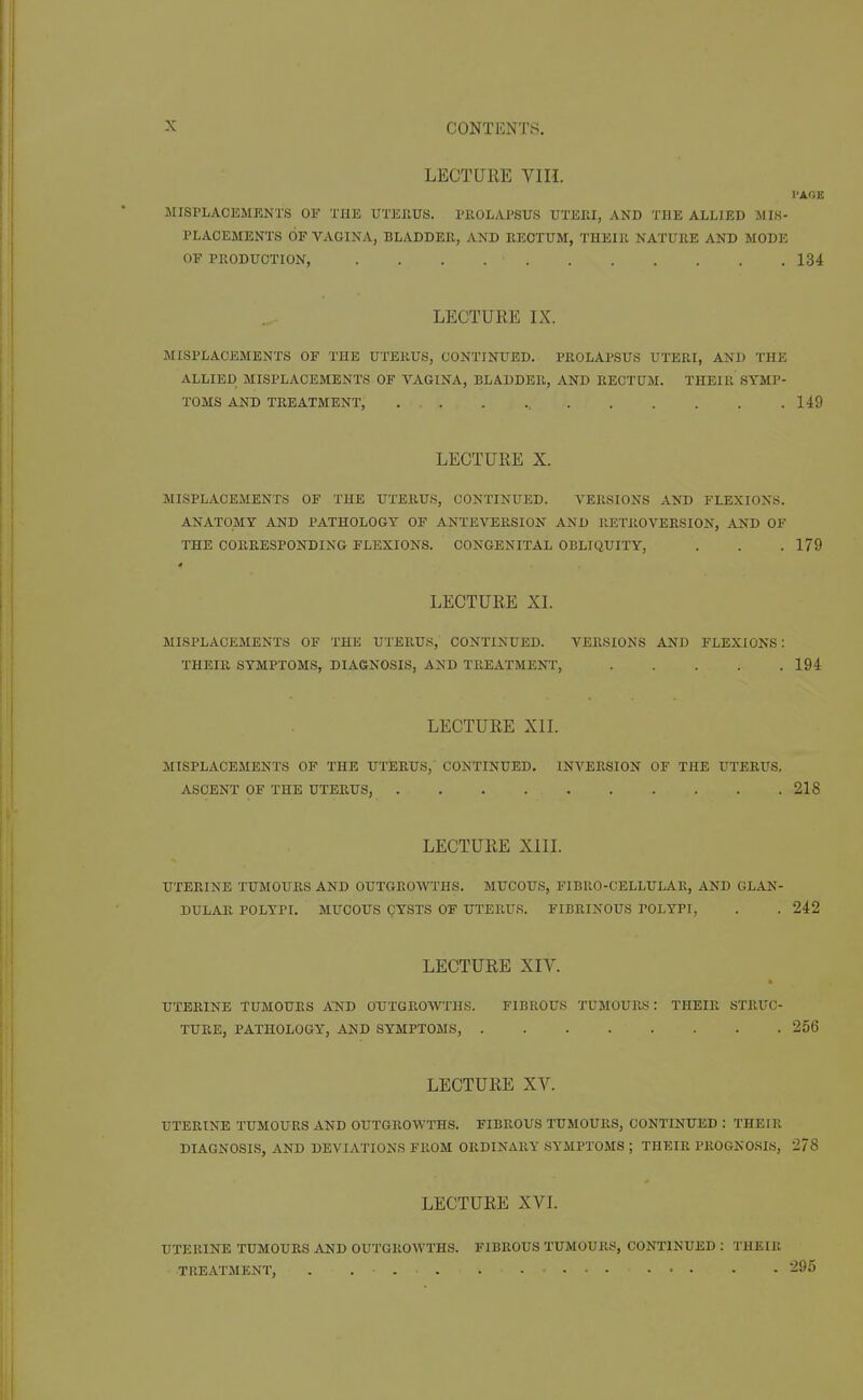 LECTURE VIH. I'AOE MISPLACEMKNTS OF THE UTErtUS. PKOLAI'SUS UTEEI, AND THE ALLIED MIS- PLACEMENTS OF VAGINA, BLADDER, AND RECTUM, THElPt NATURE AND MODE OF PRODUCTION, 134 LECTURE IX. MISPLACEMENTS OF THE UTERUS, CONTINUED. PROLAPSUS UTERI, AND THE ALLIED MISPLACEMENTS OF VAGINA, BLADDER, AND RECTUM. THEIR SYMP- TOMS AND TREATMENT, 149 LECTURE X. MISPLACEMENTS OF THE UTERUS, CONTINUED. VERSIONS AND FLEXIONS. ANATOMY AND PATHOLOGY OF ANTEVERSION AND RETROVERSION, AND OF THE CORRESPONDING FLEXIONS. CONGENITAL OBLIQUITY, . . . 179 LECTURE XL MISPLACEMENTS OF THE UTERUS, CONTINUED. VERSIONS AND FLEXIONS: THEIR SYMPTOMS, DIAGNOSIS, AND TREATMENT, 194 LECTURE XIL MISPLACEMENTS OF THE UTERUS, CONTINUED. INVERSION OF THE UTERUS. ASCENT OF THE UTERUS, 218 LECTURE XIIL UTERINE TUMOURS AND OUTGROWTHS. MUCOUS, FIBRO-CELLULAR, AND GLAN- DULAR POLYPI. MUCOUS QYSTS OF UTERUS. FIBRINOUS POLYPI, . . 242 LECTURE XIV. UTERINE TUMOURS A'ND OUTGROWTHS. FIBROUS 'J'UMOURS: THEIR STRL'C- TURE, PATHOLOGY, AND SYMPTOMS, 256 LECTURE XV. UTERINE TUMOURS AND OUTGROWTHS. FIBROUS TUMOURS, CONTINUED : THEIR DIAGNOSIS, AND DEVIATIONS FROM ORDINARY SYMPTOMS ; THEIR PROGNOSIS, 278 LECTURE XVI. UTERINE TUMOURS AND OUTGROWTHS. FIBROUS TUMOURS, CONTINUED : THEIR TREATMENT, . . 295