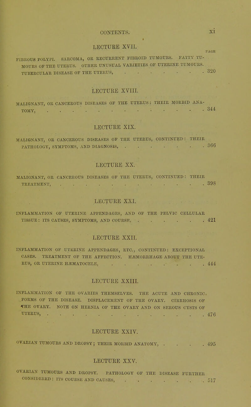 LECTURE XVII. PAGE FIBROUS POLYPI. SARCOMA, OR RECUERBNT FIBROID TUMOURS. FATTY TU- MOURS OF THE UTERUS. OTHER UNUSUAL VARIETIES OF UTERINE TUMOURS. TUBERCULAR DISEASE OF THE UTERUS, 320 LECTURE XVIII. MALIGNANT, OR CANCEROUS DISEASES OF THE UTERUS : THEIR MORBID ANA- TOMY, ..... Mi LECTURE XIX. MALIGNANT, OR C^iJNCEROUS DISEASES OF THE UTERUS, CONTINUED: THEIR PATHOLOGY, SYMPTOMS, AND DIAGNOSIS, 366 LECTURE XX. MALIGNANT, OR CANCEROUS DISEASES OF THE UTERUS, CONTINUED : THEIR TREATMENT, 398 LECTURE XXI. INFLAMMATION OF UTERINE APPENDAGES, AND OF THE PELVIC CELLULAR, TISSUE : ITS CAUSES, SYMPTOMS, AND COURSE, 421 LECTURE XXII. INFLAMMATION OF UTERINE APPENDAGES, ETC., CONTINUED: EXCEPTIONAL CASES. TREATMENT OF THE AFFECTION. HiEMORRHAGE ABOUT THE UTE- RUS, OR UTERINE HiEMATOCELE, 444 LECTURE XXIII. INFLAMMATION OF THE OVARIES THEMSELVES. THE ACUTE AND CHRONIC. FORMS OF THE DISEASE. DISPLACEMENT OF THE OVARY. CIRRHOSIS OF CHE OVARY. NOTE ON HERNIA OF THE OVARY AND ON SEROUS CYSTS OF UTERUS, 476 LECTURE XXIV. OVARIAN TUMOURS AND DROPSY; THEIR MORBID ANATOMY, . . . .495 LECTURE XXV. OVARIAN TUMOURS AND DROPSY. PATHOLOGY OF THE DISEASE FURTHER CONSIDERED : ITS COURSE AND CAUSES, 517