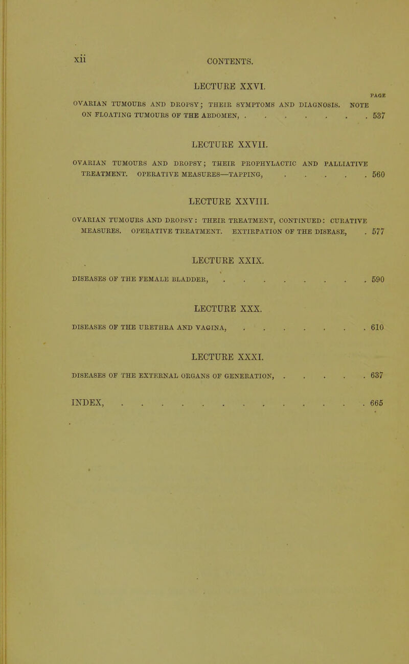 LECTURE XXVI. PAGE OVARIAN TUMOUES AND DllOPSY; THBIE SYMPTOMS AND DIAGNOSIS. NOTE ON FLOATING TUMOURS OF THE ABDOMEN, 537 LECTURE XXVn. OVARIAN TUMOURS AND DROPSY; THEIR PROPHYLACTIC AND PALLIATIVE TREATMENT. OPERATIVE MEASURES—TAPPING, 560 LECTURE XXVIIL OVARIAN TUMOURS AND DROPSY: THEIR TREATMENT, CONTINUED: CURATIVE MEASURES. OPERATIVE TREATMENT. EXTIRPATION OF THE DISEASE, . 677 LECTURE XXIX. DISEASES OF THE FEMALE BLADDER, 590 LECTURE XXX. DISEASES OF THE URETHRA AND VAGINA, 610 LECTURE XXXI. DISEASES OF THE EXTERNAL ORGANS OF GENERATION, 637 INDEX, 666