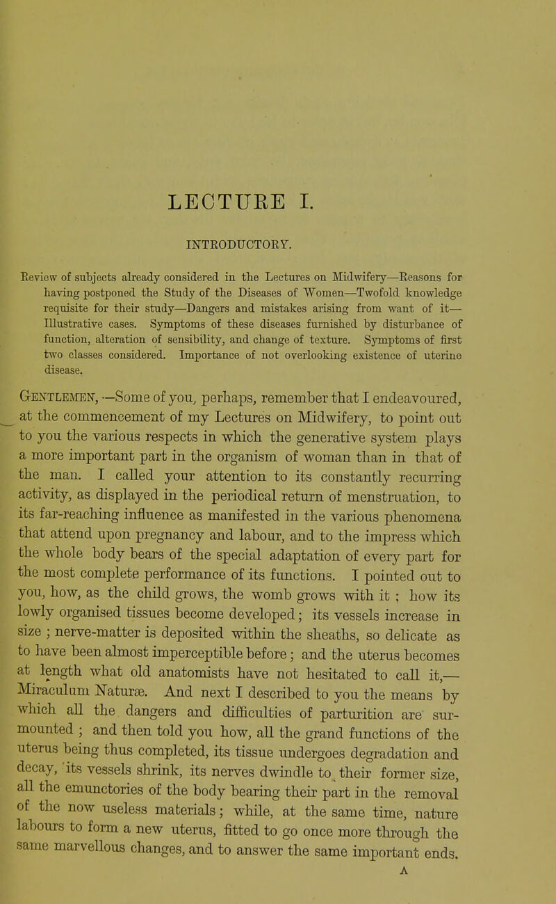 INTEODUCTORY. Review of subjects already considered in the Lectures on Midwifery—Reasons for having postponed the Study of the Diseases of Women—Twofold knowledge requisite for their study—Dangers and mistakes arising fi'om want of it— Illustrative cases. Symptoms of these diseases furnished by disturbance of function, alteration of sensibQity, and change of texture. Symptoms of first two classes considered. Imj)ortance of not overlooking existence of uterine disease. Gentlemen, —Some of you, perhaps, remember that I endeavoured, at the commencement of my Lectures on Midwifery, to point out to you the various respects in which the generative system plays a more important part in the organism of woman than in that of the man. I called your attention to its constantly recurring activity, as displayed in the periodical return of menstruation, to its far-reaching influence as manifested in the various phenomena that attend upon pregnancy and labour, and to the impress which the whole body bears of the special adaptation of every part for the most complete performance of its functions. I pointed out to you, how, as the child grows, the womb grows with it ; how its lowly organised tissues become developed; its vessels increase in size ; nerve-matter is deposited within the sheaths, so delicate as to have been almost imperceptible before; and the uterus becomes at length what old anatomists have not hesitated to call it,— Miraculum Naturae. And next I described to you the means by which all the dangers and difficulties of parturition are sur- mounted ; and then told you how, all the grand functions of the uterus being thus completed, its tissue undergoes degradation and decay, 'its vessels shrink, its nerves dwindle to._ their former size, all the emunctories of the body bearing their part in the removal of the now useless materials; while, at the same time, nature labours to form a new uterus, fitted to go once more through the same marvellous changes, and to answer the same important ends. A