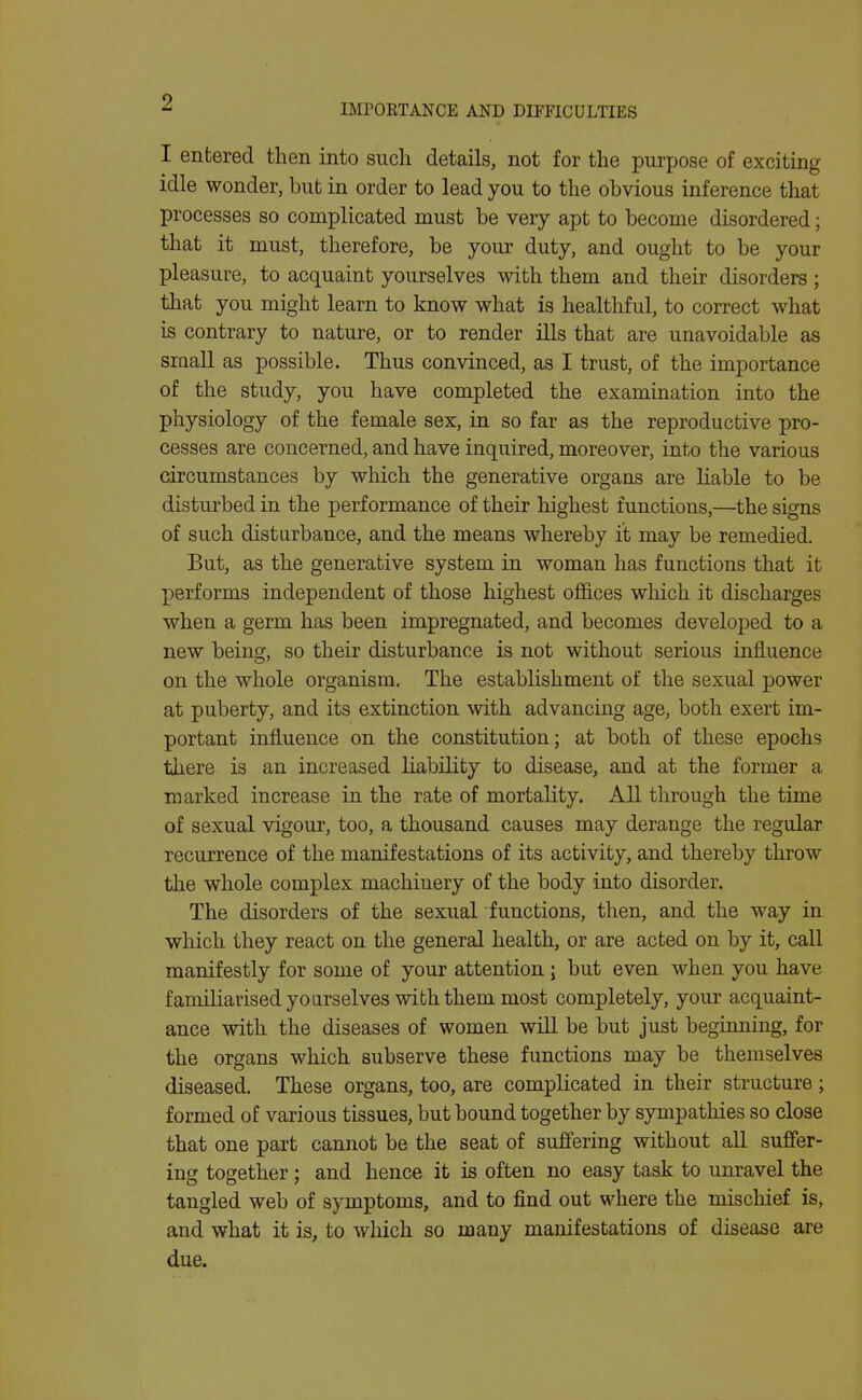 IMrORTANCE AND DIFFICULTIES I entered then into such details, not for the purpose of exciting idle wonder, bub in order to lead you to the obvious inference that processes so complicated must be very apt to become disordered; that it must, therefore, be your duty, and ought to be your pleasure, to acquaint yourselves with them and their disorders; that you might learn to know what is healthful, to correct what is contrary to nature, or to render ills that are unavoidable as siaall as possible. Thus convinced, as I trust, of the importance of the study, you have completed the examination into the physiology of the female sex, in so far as the reproductive pro- cesses are concerned, and have inquired, moreover, into the various circumstances by which the generative organs are liable to be disturbed in the performance of their highest functions,—the signs of such disturbance, and the means whereby it may be remedied. But, as the generative system in woman has functions that it performs independent of those highest offices which it discharges when a germ has been impregnated, and becomes developed to a new being, so their disturbance is not without serious influence on the whole organism. The establishment of the sexual power at puberty, and its extinction with advancing age, both exert im- portant influence on the constitution; at both of these epochs there is an increased liability to disease, and at the former a marked increase in the rate of mortality. All through the time of sexual vigour, too, a thousand causes may derange the regular recurrence of the manifestations of its activity, and thereby throw the whole complex machinery of the body into disorder. The disorders of the sexual functions, then, and the way in which they react on the general health, or are acted on by it, call manifestly for some of your attention; but even when you have familiarised yoarselves with them most completely, your acquaint- ance with the diseases of women will be but just beginning, for the organs which subserve these functions may be themselves diseased. These organs, too, are complicated in their structure; formed of various tissues, but bound together by sympathies so close that one part cannot be the seat of suJffering without all suffer- ing together; and hence it is often no easy task to unravel the tangled web of symptoms, and to find out where the mischief is, and what it is, to wliich so many manifestations of disease are due.