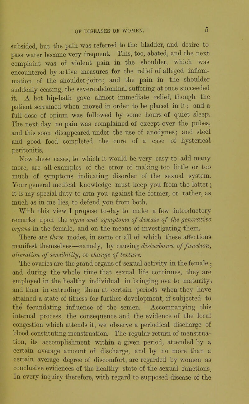 OF DISEASES OF WOMEN. 0 subsided, but the pain was referred to the bladder, and desire to pass water became very frequent. This, too, abated, and the next complaint was of violent pain in the shoulder, which was encountered by active measures for the relief of alleged inflam- mation of the shoulder-joint; and the pain in the shoulder suddenly ceasing, the severe abdominal suffering at once succeeded it. A hot hip-bath gave almost immediate relief, though the patient screamed when moved in order to be placed in it; and a full dose of opium was followed by some hours of quiet sleep. The next day no pain was complained of except over the pubes^, and this soon disappeared u.nder the use of anodynes ; and steel and good food completed the cure of a case of hysterical peritonitis. Now these cases, to which it would be very easy to add many more, are all examples of the error of making too little or too much of symptoms indicating disorder of the sexual system. Your general medical knowledge must keep you from the latter; it is my special duty to arm you against the former, or rather, as much as in me lies, to defend you from both. With this view I propose to-day to make a few introductory remarks upon the signs and symptoms of disease of the generative organs in the female, and on the means of investigating them. There are three modes, in some or aE. of which these affections manifest themselves—namely, by causing disturbance of function, alteration of sensibility, or change of texture. The ovaries are the grand organs of sexual activity in the female ; and during the whole time that sexual life continues, they are emploj'-ed in the healthy individual in bringing ova to maturity, and then in extruding them at certain periods when they have attained a state of fitness for further development, if subjected to the' fecundating influence of the semen. Accompanying this internal process, the consequence and the evidence of the local congestion which attends it, we observe a periodical discharge of blood constituting menstruation. The regular return of menstrua- tion, its accomplishment within a given period, attended by a certain average amount of discharge, and by no more than a certain average degree of discomfort, are regarded by women as conclusive evidences of the healthy state of the sexual functions. In every inquiry therefore, with regard to supposed disease of the