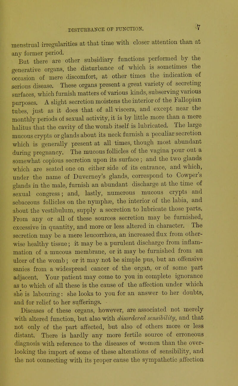 DISTURBANCE OF FUNCTION. menstrual irregularities at that time with closer attention than at any former period. But there are other subsidiary functions performed by the generative organs, the disturbance of which is sometimes the ^casion of mere discomfort, at other times the indication of serious disease. These organs present a great variety of secreting surfaces, which furnish matters of various kinds, subserving various purposes. A slight secretion moistens the interior of the Fallopian tubes, just as it does that of all viscera, and except near the monthly periods of sexual activity, it is by Httle more than a mere halitus that the cavity of the womb itself is lubricated. The large mucous crypts or glands about its neck furnish a peculiar secretion which is generally present at all times, though most abundant during pregnancy. The mucous follicles of the vagina pour out a somewhat copious secretion upon its surface; and the two glauds which are seated one on either side of its entrance, and which, under the name of Duverney's glands, correspond to Cowper's glands in the male, furnish an abundant discharge at the time of sexual congress; and, lastly, numerous mucous crypts and sebaceous foUicles on the nymphse, the interior of the labia, and about the vestibulum, supply a secretion to lubricate those parts. From any or all of these sources secretion may be furnished, excessive in quantity, and more or less altered in character. The secretion may be a mere leucorrhoea, an increased flux from other- wise healthy tissue; it may be a purulent discharge from inflam- mation of a mucous membrane, or it may be furnished from an ulcer of the womb; or it may not be simple pus, but an offensive sanies from a widespread cancer of the organ, or of some part adjacent. Your patient may come to you in complete ignorance as to which of all these is the cause of the affection under which she is labouring: she looks to you for an answer to her doubts, and for relief to her siifferings. Diseases of these organs, however, are associated not merely with altered function, but also with disordered sensibility, and that not only of the part affected, but also of others more or less distant. There is hardly any more fertile source of erroneous diagnosis with reference to the diseases of women than the over- looking the import of some of these alterations of sensibility, and the not connecting with its proper cause the sympathetic affection