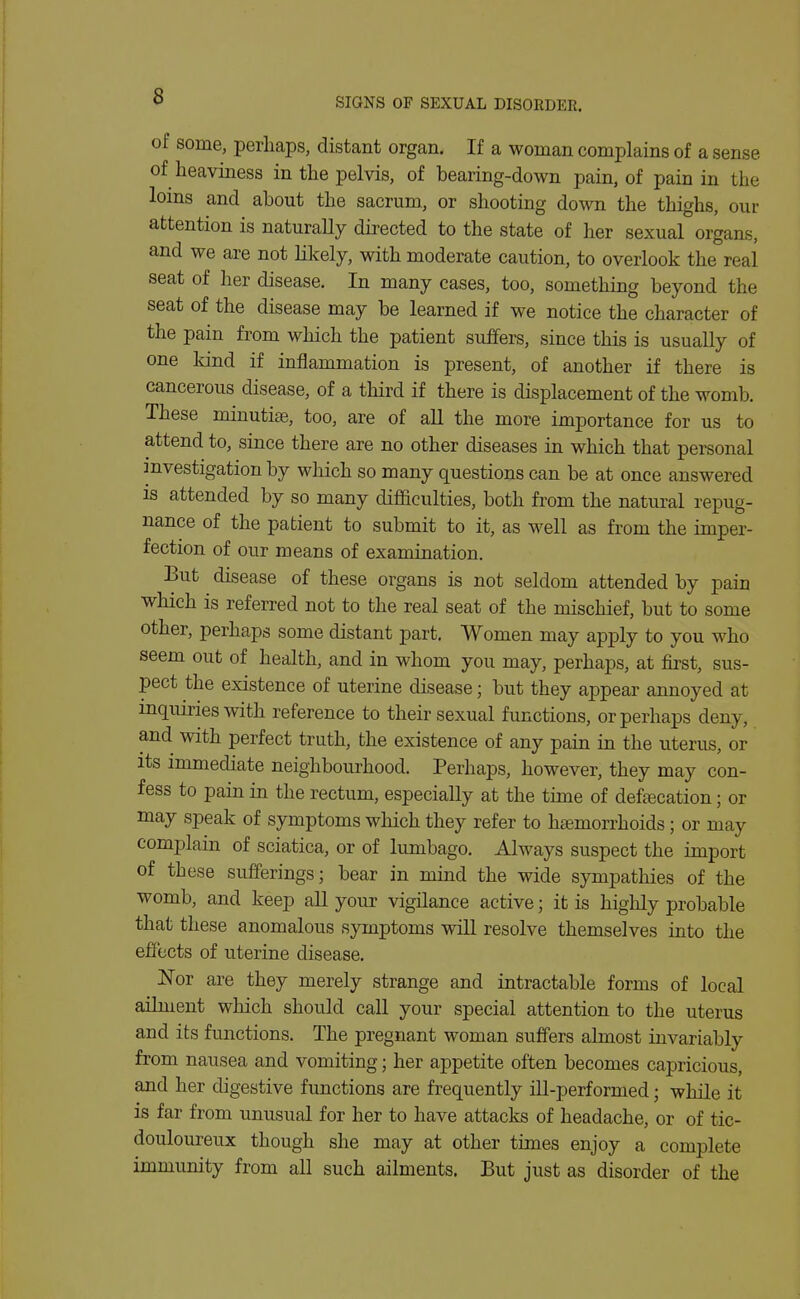 of some, perhaps, distant organ. If a woman complains of a sense of heaviness in the pelvis, of bearing-down pain, of pain in the loins and about the sacrum, or shooting down the thighs, our attention is naturally directed to the state of her sexual organs, and we are not likely, with moderate caution, to overlook the real seat of her disease. In many cases, too, something beyond the seat of the disease may be learned if we notice the character of the pain from which the patient suffers, since this is usually of one kind if inflammation is present, of another if there is cancerous disease, of a third if there is displacement of the womb. These minutiae, too, are of all the more importance for us to attend to, since there are no other diseases in which that personal investigation by which so many questions can be at once answered is attended by so many difficulties, both from the natural repug- nance of the patient to submit to it, as well as from the imper- fection of our means of examination. But disease of these organs is not seldom attended by pain which is referred not to the real seat of the mischief, but to some other, perhaps some distant part. Women may apply to you who seem out of health, and in whom you may, perhaps, at first, sus- pect the existence of uterine disease; but they appear annoyed at inquiries with reference to their sexual functions, or perhaps deny, and with perfect truth, the existence of any pain in the uterus, or its immediate neighbourhood. Perhaps, however, they may con- fess to pain in the rectum, especially at the time of defecation; or may speak of symptoms which they refer to hemorrhoids; or may complain of sciatica, or of lumbago. Always suspect the import of these sufferings; bear in mind the wide sympathies of the womb, and keep all your vigilance active; it is highly probable that these anomalous symptoms will resolve themselves into the effects of uterine disease. Nor are they merely strange and intractable forms of local ailment which should call your special attention to the uterus and its functions. The pregnant woman suffers almost invariably from nausea and vomiting; her appetite often becomes capricious, and her digestive functions are frequently ill-performed; while it is far from unusual for her to have attacks of headache, or of tic- douloureux though she may at other times enjoy a complete immimity from all such ailments. But just as disorder of the