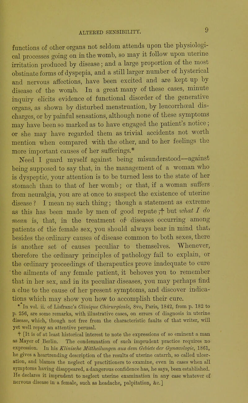 ALTERED SENSIBILITY. functions of other organs not seldom attends upon the physiologi- cal processes going on in the womb, so may it follow upon uterine irritation produced by disease; and a large proportion of the most obstinate forms of dyspepia, and a stiU larger number of hysterical and nervous affections, have been excited and are kept up by disease of the womb. In a great many of these cases, minute inquiry elicits evidence of functional disorder of the generative organs, as shown by disturbed menstruation, by leucorrhceal dis- charges, or by painful sensations, although none of these symptoms may have been so marked as to have engaged the patient's notice; or she may have regarded them as trivial accidents not worth mention when compared with the other, and to her feelings the more important causes of her sufferings.* Need I guard myself against being misunderstood—against being supposed to say that, in the management of a woman who is dyspeptic, your attention is to be turned less to the state of her stomach than to that of her womb; or that, if a woman suffers from neuralgia, you are at once to suspect the existence of uterine disease ? I mean no such thing; though a statement as extreme as this has been made by men of good repute ;f but what I do mean is, that, in the treatment of diseases occurring among patients of the female sex, you should always bear in mind that, besides the oKlinary causes of disease common to both sexes, there is another set of causes peculiar to themselves. Whenever, therefore the ordinary principles of pathology fail to explain, or the ordinary proceedings of therapeutics prove inadequate to cure ■ the ailments of any female patient, it behoves you to remember that in her sex, and in its peculiar diseases, you may perhaps find a clue to the cause of her present symptoms, and discover indica- tions which may show you how to accomplish their cure. * In vol. ii. of Lisfranc's Clinique Chirurgicale, 8vo, Paris, 1842, from p. 182 to p. 256, are some remarks, with, illusti-ative cases, on errors of diagnosis in uterine disease, which, though not free from the characteristic faults of that writer, will yet well repay an attentive perusal. t [It is of at least historical interest to note the expressions of so eminent a man as Mayer of Berlin. The condemnation of such imprudent practice requires no expression. In his Klinische Mittlieilungen aus dem Gebiete der Cfyncecologie, 1861, he gives a heartrending description of the results of uterine catarrh, so called ulcer- ation, and blames the neglect of practitioners to examine, even in cases when all symptoms having disappeared, a dangerous confidence has, he says, been established. He declares it imprudent to neglect uterine examination in any case whatever of nervous disease in a female, such as headache, palpitation, &c.]