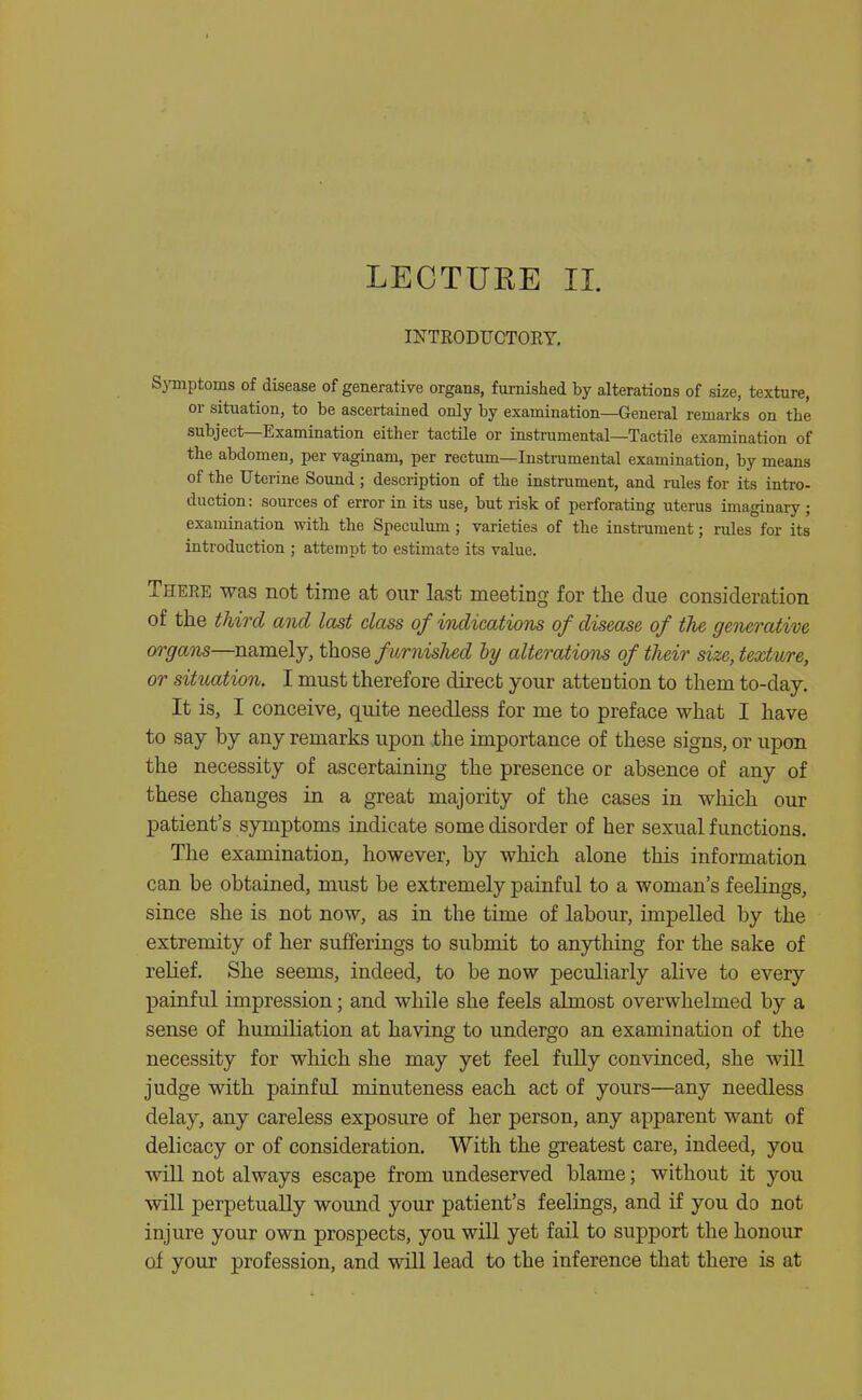 LECTURE II. INTRODUCTORY. Symptoms of disease of generative organs, furnished by alterations of size, texture, or situation, to be ascertained only by examination—General remarks on the subject—Examination either tactile or instrumental—Tactile examination of the abdomen, per vaginam, per rectum—Instrumental examination, by means of the Uterine Sound; description of the instrument, and rules for its intro- duction: sources of error in its use, but risk of perforating uterus imaginary ; examination with the Speculum; varieties of the instrument; rules for its introduction ; attempt to estimate its value. There was not time at our last meeting for the due consideration of the third and last class of indications of disease of the generative organs—namely, those furnisJied by alterations of their size, texture, or situation. I must therefore direct your attention to them to-day. It is, I conceive, quite needless for me to preface what I have to say by any remarks upon the importance of these signs, or upon the necessity of ascertaining the presence or absence of any of these changes in a great majority of the cases in which our patient's symptoms indicate some disorder of her sexual functions. The examination, however, by which alone this information can be obtained, must be extremely painful to a woman's feelings, since she is not now, as in the time of labour, impelled by the extremity of her sulBTerings to submit to anything for the sake of relief. She seems, indeed, to be now peculiarly aUve to every painful impression; and while she feels almost overwhelmed by a sense of humiliation at having to undergo an examination of the necessity for which she may yet feel fully convinced, she will judge with painful minuteness each act of yours—any needless delay, any careless exposure of her person, any apparent want of delicacy or of consideration. With the greatest care, indeed, you will not always escape from undeserved blame; without it you will perpetually wound your patient's feelings, and if you do not injure your own prospects, you will yet fail to support the honour of your profession, and will lead, to the inference that there is at