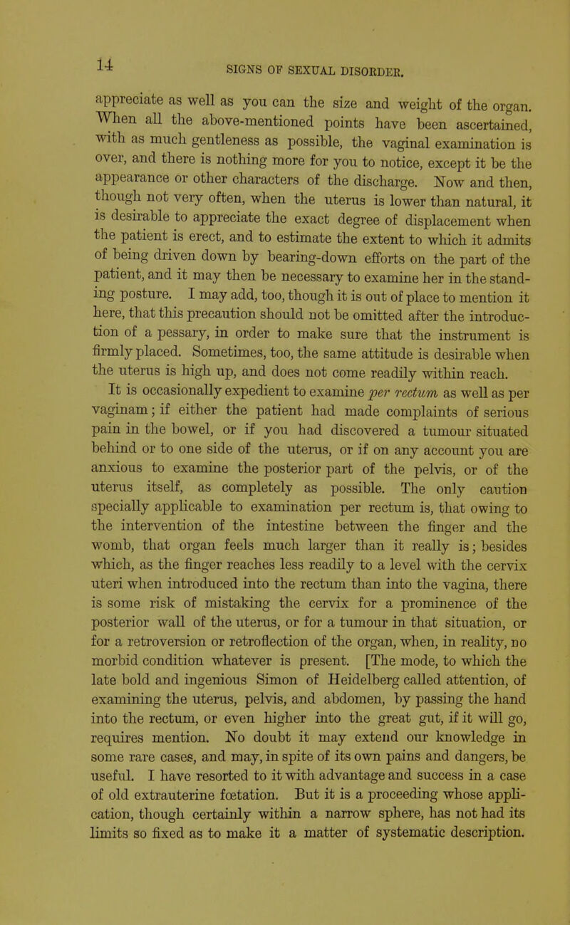 SIGNS OF SEXUAL DISORDER. appreciate as well as you can the size and weight of the organ. When all the above-mentioned points have been ascertained, with as much gentleness as possible, the vaginal examination is over, and there is nothing more for you to notice, except it be the appearance or other characters of the discharge. Now and then, though not very often, when the uterus is lower than natural, it is desii-able to appreciate the exact degree of displacement when the patient is erect, and to estimate the extent to which it admits of being driven down by bearing-down efforts on the part of the patient, and it may then be necessary to examine her in the stand- ing posture. I may add, too, though it is out of place to mention it here, that this precaution should not be omitted after the introduc- tion of a pessary, in order to make sure that the instrument is firmly placed. Sometimes, too, the same attitude is desirable when the uterus is high up, and does not come readily within reach. It is occasionally expedient to examine -per rectum as well as per vaginam; if either the patient had made complaints of serious pain in the bowel, or if you had discovered a tumour situated behind or to one side of the uterus, or if on any account you are anxious to examine the posterior part of the pelvis, or of the uterus itself, as completely as possible. The only caution specially applicable to examination per rectum is, that owing to the intervention of the intestine between the finger and the womb, that organ feels much larger than it really is; besides which, as the finger reaches less readily to a level with the cervix uteri when introduced into the rectimi than into the vagina, there is some risk of mistaking the cervix for a prominence of the posterior wall of the uterus, or for a tumour in that situation, or for a retroversion or retroflection of the organ, when, in reality, no morbid condition whatever is present. [The mode, to which the late bold and ingenious Simon of Heidelberg called attention, of examining the uterus, pelvis, and abdomen, by passing the hand into the rectum, or even higher into the great gut, if it will go, requires mention. No doubt it may extend our knowledge in some rare cases, and may, in spite of its own pains and dangers, be useful. I have resorted to it with advantage and success in a case of old extrauterine foetation. But it is a proceeding whose appli- cation, though certainly within a narrow sphere, has not had its limits so fixed as to make it a matter of systematic description.