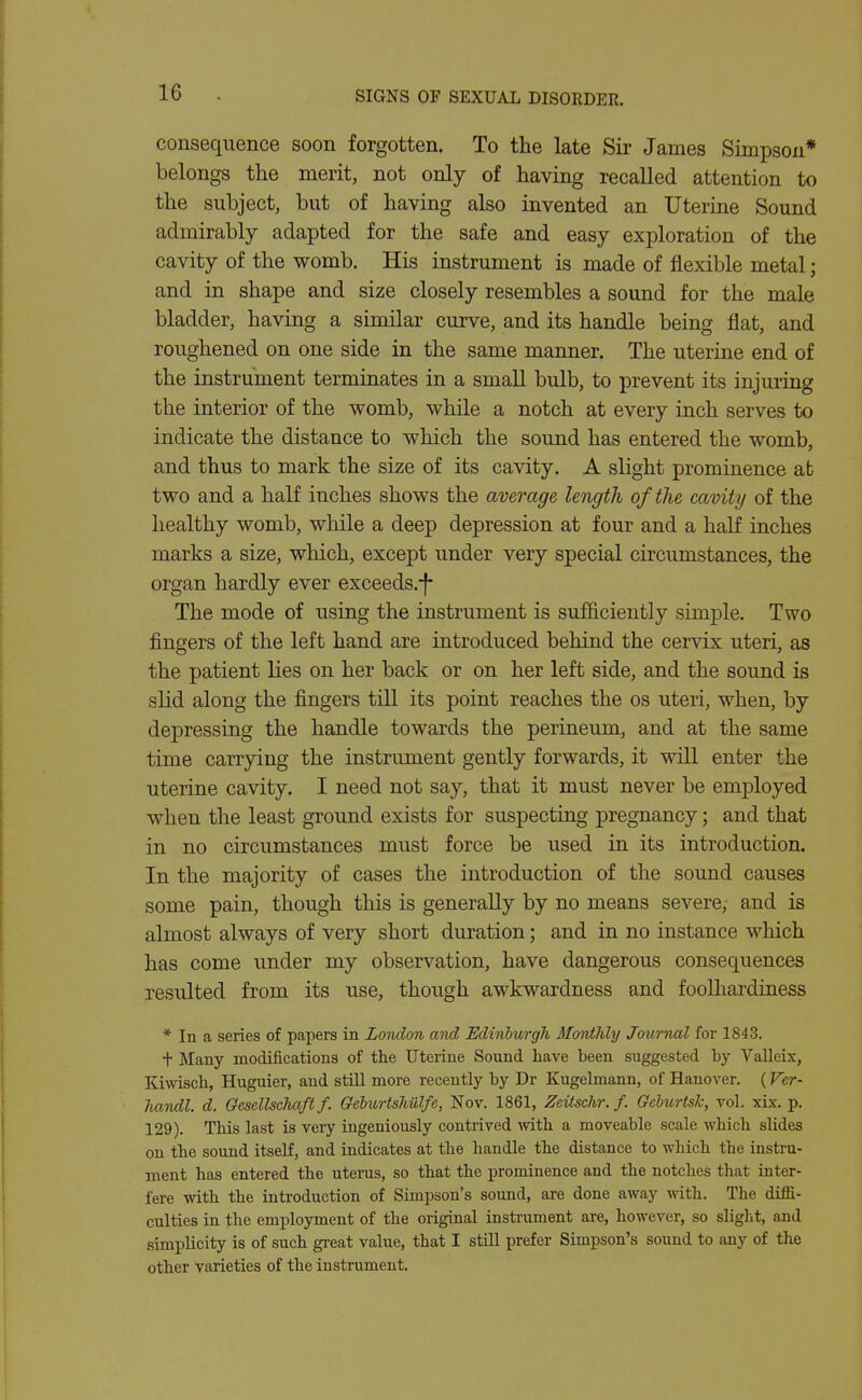 consequence soon forgotten. To the late Sir James Simpson* belongs the merit, not only of having recalled attention to the subject, but of having also invented an Uterine Sound admirably adapted for the safe and easy exploration of the cavity of the womb. His instrument is made of flexible metal; and in shape and size closely resembles a sound for the male bladder, having a similar curve, and its handle being flat, and roughened on one side in the same manner. The uterine end of the instrument terminates in a small bulb, to prevent its injuring the interior of the womb, while a notch at every inch serves to indicate the distance to which the sound has entered the womb, and thus to mark the size of its cavity. A slight prominence at two and a half inches shows the average length of the cavity of the healthy womb, while a deep depression at four and a half inches marks a size, which, except under very special circumstances, the organ hardly ever exceeds.-f- The mode of using the instrument is sufficiently simple. Two fingers of the left hand are introduced behind the cervix uteri, as the patient lies on her back or on her left side, and the sound is slid along the fingers till its point reaches the os uteri, when, by depressing the handle towards the perineum, and at the same time carrying the instrument gently forwards, it will enter the uterine cavity. I need not say, that it must never be employed when the least ground exists for suspecting pregnancy; and that in no circumstances must force be used in its introduction. In the majority of cases the introduction of the sound causes some pain, though this is generally by no means severe, and is almost always of very short duration; and in no instance which has come under my observation, have dangerous consequences resulted from its use, though awkwardness and foolhardiness * In a series of papers in London and Edinburgh MontJily Journal for 1843. + Many modifications of the Uterine Sound have been suggested by Valleix, Kiwisch, Huguier, and still more recently by Dr Kugelmann, of Hanover. (Ver- IwMl. d. Oesellscliaft f. GebiortsMlfc, Nov. 1861, Zcitschr. f. Gehurtsk, vol. xLx. p. 129). This last is very ingeniously contrived mth a moveable scale which slides on the sound itseK, and indicates at the handle the distance to which the insti-u- ment has entered the uterus, so that the prominence and the notches that inter- fere with the introduction of Simpson's sound, are done away with. The diffi- culties in the employment of the original instrument are, however, so slight, and simplicity is of such great value, that I still prefer Simpson's sound to any of the other varieties of the instrument.