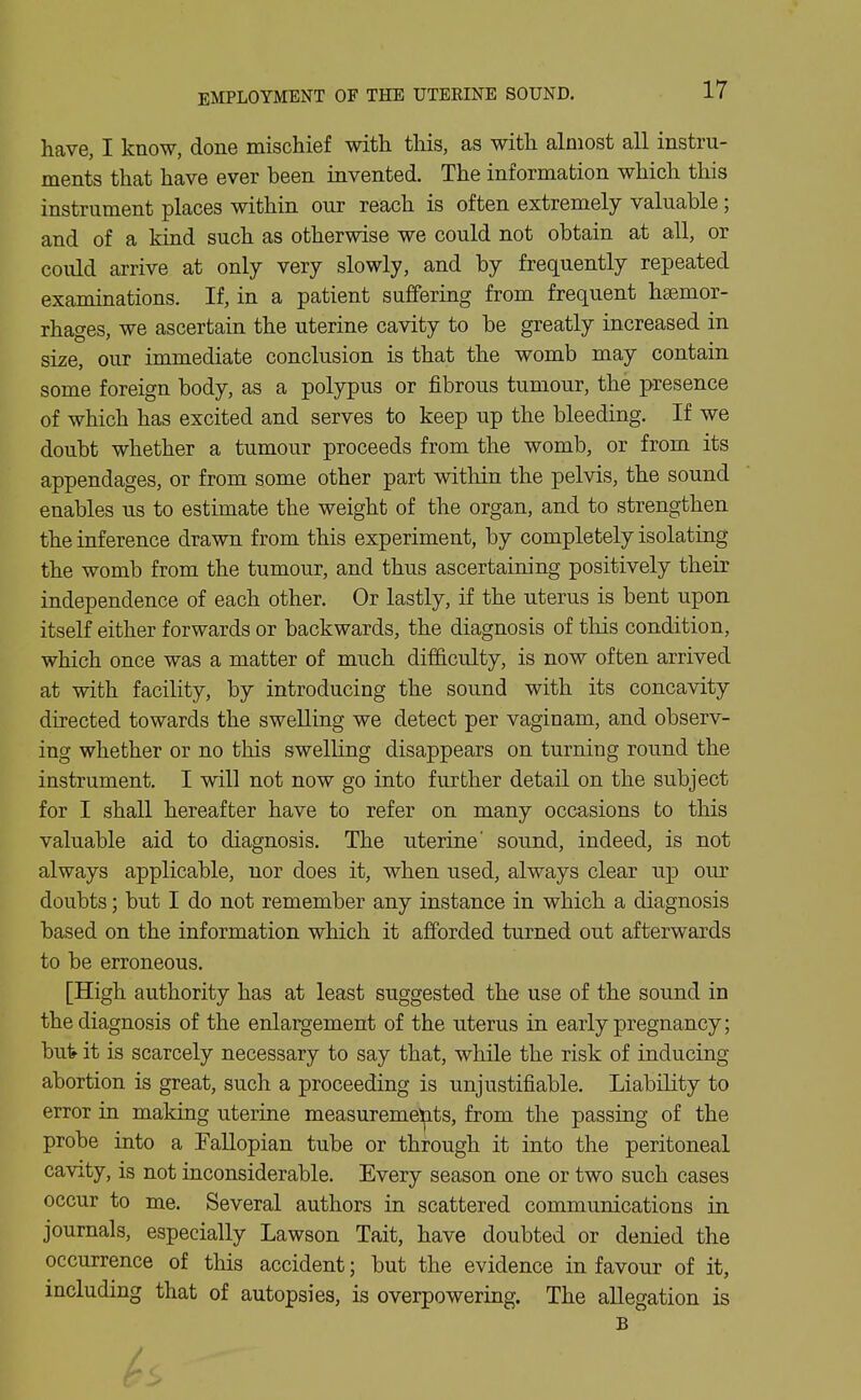 have, I know, done mischief with this, as with almost all instru- ments that have ever been invented. The information which this instrument places within our reach is often extremely valuable; and of a kind such as otherwise we could not obtain at all, or could arrive at only very slowly, and by frequently repeated examinations. If, in a patient suffering from frequent hsemor- rhages, we ascertain the uterine cavity to be greatly increased in size, our immediate conclusion is that the womb may contain some foreign body, as a polypus or fibrous tumour, the presence of which has excited and serves to keep up the bleeding. If we doubt whether a tumour proceeds from the womb, or from its appendages, or from some other part within the pelvis, the sound enables us to estimate the weight of the organ, and to strengthen the inference drawn from this experiment, by completely isolating the womb from the tumour, and thus ascertaining positively their independence of each other. Or lastly, if the uterus is bent upon itself either forwards or backwards, the diagnosis of this condition, which once was a matter of much difficulty, is now often arrived at with facility, by introducing the sound with its concavity directed towards the swelling we detect per vaginam, and observ- ing whether or no this swelling disappears on turning round the instrument. I will not now go into further detail on the subject for I shall hereafter have to refer on many occasions to this valuable aid to diagnosis. The uterine' sound, indeed, is not always applicable, nor does it, when used, always clear up our doubts; but I do not remember any instance in which a diagnosis based on the information which it afforded turned out afterwards to be erroneous. [High authority has at least suggested the use of the sound in the diagnosis of the enlargement of the uterus in early pregnancy; but it is scarcely necessary to say that, while the risk of inducing abortion is great, such a proceeding is unjustifiable. Liability to error in making uterine measurements, from the passing of the probe into a Fallopian tube or through it into the peritoneal cavity, is not inconsiderable. Every season one or two such cases occur to me. Several authors in scattered communications in journals, especially Lawson Tait, have doubted or denied the occurrence of this accident; but the evidence in favour of it, including that of autopsies, is overpowering. The allegation is B