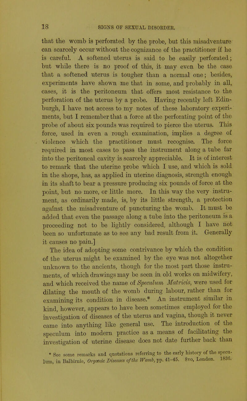 that the womb is perforated by the probe, but this misadventure can scarcely occur without the cognizance of the practitioner if he is careful. A softened uterus is said to be easily perforated; but while there is no proof of this, it may even be the case that a softened uterus is tougher than a normal one; besides, experiments have shovm me that in some, and probably in aU, cases, it is the peritoneum that offers most resistance to the perforation of the uterus by a probe. Having recently left Edin- burgh, I have not access to my notes of these laboratory experi- ments, but I remember that a force at the perforating point of the probe of about six pounds was required to pierce the uterus. This force, used in even a rough examination, implies a degree of violence which the practitioner must recognise. The force required in most cases to pass the instrument along a tube far into the peritoneal cavity is scarcely appreciable. It is of interest to remark that the uterine probe which I use, and wliich is sold in the shops, has, as applied in uterine diagnosis, strength enough in its shaft to bear a pressure producing six pounds of force at the point, but no more, or little more. In this way the very instru- ment, as ordinarily made, is, by its little strength, a protection against the misadventure of puncturing the womb. It must be added that even the passage along a tube into the peritoneum is a proceeding not to be lightly considered, although I have not been so unfortunate as to see any bad result from it. Generally it causes no pain.] The idea of adopting some contrivance by which the condition of the uterus might be examined by the eye was not altogether imknown to the ancients, though for the most part those instru- ments, of which drawings may be seen in old works on midwifery, and which received the name of Spemlum Matricis, were used for dilating the mouth of the womb during labour, rather than for examining its condition in disease.* An instrument similar in kind, however, appears to have been sometimes employed for the investigation of diseases of the uterus and vagina, though it never came into anything like general use. The introduction of the speculum into modern practice as a means of facilitating the investigation of uterine disease does not date further back than ♦See some remarks and quotations referring to the early histoiy of the specu- lum, in Balbirnie, Orgmic Diseases of the Womb, pp. 41-45. 8vo, London. 1836.-