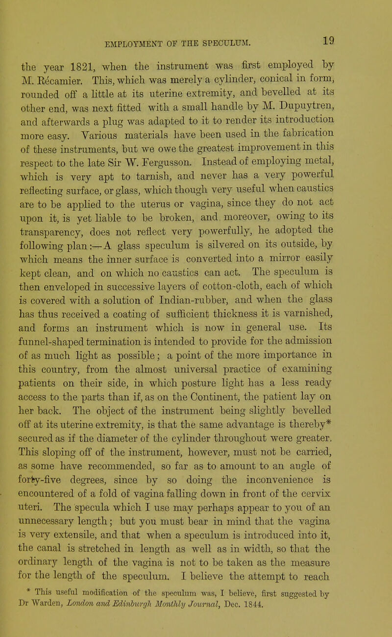 the year 1821, when the instrument was first employed by M. Recamier. This, which was merely a cylinder, conical in form, rounded off a little at its uterine extremity, and bevelled at its other end, was next fitted with a small handle by M. Dupuytren, and afterwards a plug was adapted to it to render its introduction more easy. Various materials have been used in the fabrication of these instruments, but we owe the greatest improvement in this respect to the late Sir W. Fergusson. Instead of employing metal, which is very apt to tarnish, and never has a very powerful reflecting surface, or glass, which though very useful when caustics are to be applied to the uterus or vagina, since they do not act upon it, is yet bable to be broken, and. moreover, owing to its transparency, does not reflect very powerfully, he adopted the following plan:—A glass speculum is silvered on its outside, by which means the inner surface is converted into a mirror easily kept clean, and on which no caustics can act. The speculum is then enveloped in successive layers of cotton-cloth, each of which is covered with a solution of Indian-rubber, and when the glass has thus received a coating of sufficient thickness it is varnished, and forms an instrument which is now in general use. Its funnel-shaped termination is intended to provide for the admission of as much light as possible; a point of the more importance in this country, from the almost universal practice of examining patients on their side, in which posture light has a less ready access to the parts than if, as on the Continent, the patient lay on her back. The object of the instrument being slightly bevelled off at its uterine extremity, is that the same advantage is thereby* secured as if the diameter of the cylinder throughout were greater. This sloping off of the instrument, however, must not be carried, as some have recommended, so far as to amount to an angle of forfey-five degrees, since by so doing the inconvenience is encountered of a fold of vagina falKng down in front of the cervix uteri. The specula which I use may perhaps appear to you of an unnecessary length; but you must bear in mind that the vagina is very extensile, and that when a speculimi is introduced into it, the canal is stretched in length as well as in width, so that the ordinarj'- length of the vagina is not to be taken as the measure for the length of the speculum. I believe the attempt to reach * This useful modification of the speculum was, I believe, first suggested by Dr Warden, London and EdinhmjJi Monthly Journal, Dec. 1844.