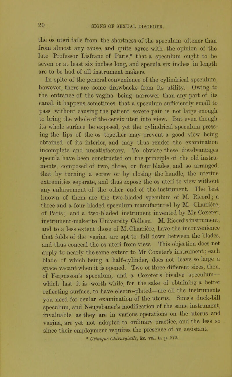 the OS uteri fails from the shortness of the speculum oftener than from almost any cause, and quite agree with the opinion of the late Professor Lisfranc of Paris * that a speculum ought to be seven or at least six inches long, and specula six inches in length are to be had of all instrument makers. In spite of the general convenience of the cylindrical speculum, however, there are some drawbacks from its utility. Owing to the entrance of the vagina being narrower than any part of its canal, it happens sometimes that a speculum sufficiently small to pass without causing the patient severe pain is not large enough to bring the whole of the cervix uteri into view. But even though its whole surface be exposed, yet the cylindrical speculum press- ing the lips of the os together may prevent a good view being obtained of its interior, and may thus render the examination incomplete and unsatisfactory. To obviate these disadvantages specula have been constructed on the principle of the old instru- ments, composed of two, three, or four blades, and so arranged, that by turning a screw or by closing the handle, the uterine extremities separate, and thus expose the os uteri to view without any enlargement of the other end of the instrument. The best known of them are the two-bladed speculum of M. Eicord; a three and a four bladed speculum manufactured by M. Charri^re, of Paris; and a two-bladed instrument invented by Mr (Doxeter, instrument-maker to University College. M. Eicord's instrument, and to a less extent those of M. Charri^re, have the inconvenience that folds of the vagina are apt to fall down between the blades, and thus conceal the os uteri from view. This objection does not apply to nearly the same extent to Mr Coxeter's instrument; each blade of which being a half-cylinder, does not leave so large a space vacant when it is opened. Two or three different sizes, then, of Pergusson's speculum, and a Coxeter's bivalve speculum— which last it is worth while, for the sake of obtaining a better reflecting surface, to have electro-plated—are all the instruments you need for ocular examination of the uterus. Sims's duck-bill speculum, and Neugebauer's modification of the same instrument, invaluable as they are in various operations on the uterus and vagina, are yet not adapted to ordinary practice, and the less so since their employment requires the presence of an assistant. * Clinique Chirurgicale, &c. voL ii p. 272.