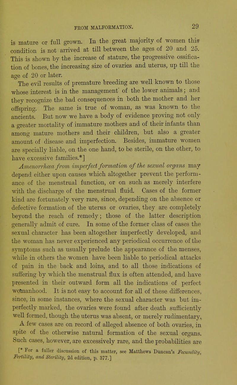 is mature or full grown. lu the great majority of women this- condition is not arrived at till between the ages of 20 and 25. This is shown by the increase of stature, the progressive ossifica- tion of bones, the increasing size of ovaries and uterus, up till the age of 20 or later. The evU results of premature breeding are well known to those whose interest is in the management' of the lower animals; and they recognize the bad consequences in both the mother and her ofifspring. The same is true of woman, as was known to the ancients. But now we have a body of evidence proving not only a greater mortality of immature mothers and of their infants than among mature mothers and their children, but also a greater amount of disease and imperfection. Besides, immature women are specially liable, on the one hand, to be sterile, on the other, to have excessive families.*] Amenorrhcea from imperfect formation of the sexual organs may depend either upon causes which altogether prevent the perform- ance of the menstrual function, or on such as merely interfere with the discharge of the menstrual fluid. Cases of the former kind are fortunately very rare, since, depending on the absence or defective formation of the uterus or ovaries, they are completely beyond the reach of remedy; those of the latter description generally admit of cure. In some of the former class of cases the sexual character has been altogether imperfectly developed, and the woman has never experienced any periodical occurrence of the symptoms such as usually prelude the appearance of the menses, while in others the women have been liable to periodical attacks of pain in the back and loins, and to all those indications of suffering by which the menstrual flux is often attended, and have presented ui their outward form all the indications of perfect wotoanhood. It is not easy to account for aU of these differences, since, in some instances, where the sexual character was but im- perfectly marked, the ovaries were found after death sufficiently weU formed, though the uterus was absent, or merely rudimentary, A few cases are on record of alleged absence of both ovaries, in spite of the otherwise natural formation o£ the sexual organs. Such cases, however, are excessively rare, and the probabilities are [* For a fuller discussion of this matter, see Matthews Duncan's Fecundity, Fertility, and Sterility, 2d edition, p. 377.]